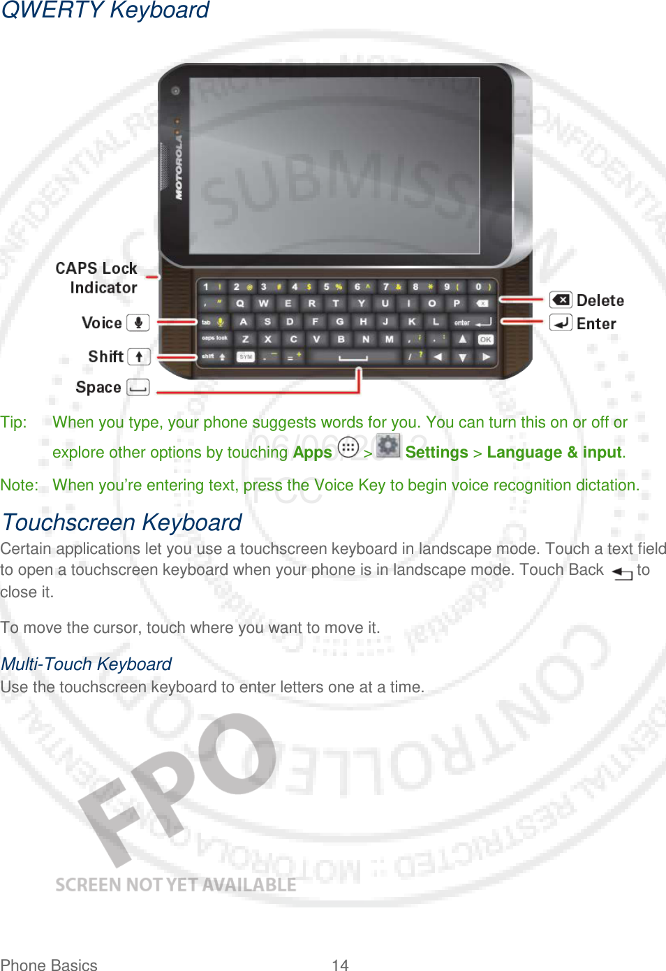 Phone Basics 14   QWERTY Keyboard     Tip: When you type, your phone suggests words for you. You can turn this on or off or explore other options by touching Apps   &gt;  Settings &gt; Language &amp; input. Note: When you’re entering text, press the Voice Key to begin voice recognition dictation. Touchscreen Keyboard Certain applications let you use a touchscreen keyboard in landscape mode. Touch a text field to open a touchscreen keyboard when your phone is in landscape mode. Touch Back   to close it. To move the cursor, touch where you want to move it. Multi-Touch Keyboard Use the touchscreen keyboard to enter letters one at a time.     06/06/2012 FCC