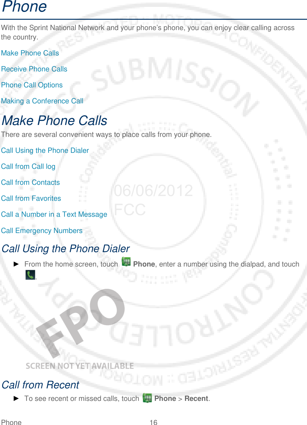 Phone 16   Phone With the Sprint National Network and your phone’s phone, you can enjoy clear calling across the country. Make Phone Calls Receive Phone Calls Phone Call Options Making a Conference Call Make Phone Calls There are several convenient ways to place calls from your phone. Call Using the Phone Dialer Call from Call log Call from Contacts Call from Favorites Call a Number in a Text Message Call Emergency Numbers Call Using the Phone Dialer  ► From the home screen, touch   Phone, enter a number using the dialpad, and touch .    Call from Recent ► To see recent or missed calls, touch   Phone &gt; Recent. 06/06/2012 FCC