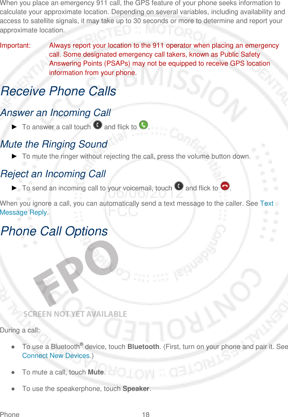 Phone 18   When you place an emergency 911 call, the GPS feature of your phone seeks information to calculate your approximate location. Depending on several variables, including availability and access to satellite signals, it may take up to 30 seconds or more to determine and report your approximate location. Important: Always report your location to the 911 operator when placing an emergency call. Some designated emergency call takers, known as Public Safety Answering Points (PSAPs) may not be equipped to receive GPS location information from your phone. Receive Phone Calls Answer an Incoming Call ► To answer a call touch   and flick to  . Mute the Ringing Sound ► To mute the ringer without rejecting the call, press the volume button down. Reject an Incoming Call ► To send an incoming call to your voicemail, touch   and flick to  . When you ignore a call, you can automatically send a text message to the caller. See Text Message Reply. Phone Call Options    During a call: ● To use a Bluetooth® device, touch Bluetooth. (First, turn on your phone and pair it. See Connect New Devices.)  ● To mute a call, touch Mute. ● To use the speakerphone, touch Speaker. 06/06/2012 FCC