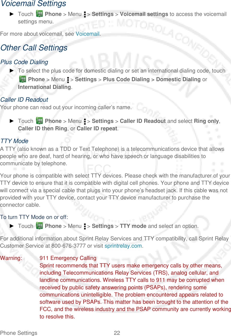 Phone Settings 22   Voicemail Settings ► Touch   Phone &gt; Menu   &gt; Settings &gt; Voicemail settings to access the voicemail settings menu. For more about voicemail, see Voicemail. Other Call Settings Plus Code Dialing ► To select the plus code for domestic dialing or set an international dialing code, touch  Phone &gt; Menu   &gt; Settings &gt; Plus Code Dialing &gt; Domestic Dialing or International Dialing. Caller ID Readout Your phone can read out your incoming caller’s name. ► Touch   Phone &gt; Menu   &gt; Settings &gt; Caller ID Readout and select Ring only, Caller ID then Ring, or Caller ID repeat. TTY Mode A TTY (also known as a TDD or Text Telephone) is a telecommunications device that allows people who are deaf, hard of hearing, or who have speech or language disabilities to communicate by telephone. Your phone is compatible with select TTY devices. Please check with the manufacturer of your TTY device to ensure that it is compatible with digital cell phones. Your phone and TTY device will connect via a special cable that plugs into your phone’s headset jack. If this cable was not provided with your TTY device, contact your TTY device manufacturer to purchase the connector cable. To turn TTY Mode on or off: ► Touch   Phone &gt; Menu   &gt; Settings &gt; TTY mode and select an option. For additional information about Sprint Relay Services and TTY compatibility, call Sprint Relay Customer Service at 800-676-3777 or visit sprintrelay.com. Warning: 911 Emergency Calling Sprint recommends that TTY users make emergency calls by other means, including Telecommunications Relay Services (TRS), analog cellular, and landline communications. Wireless TTY calls to 911 may be corrupted when received by public safety answering points (PSAPs), rendering some communications unintelligible. The problem encountered appears related to software used by PSAPs. This matter has been brought to the attention of the FCC, and the wireless industry and the PSAP community are currently working to resolve this. 06/06/2012 FCC