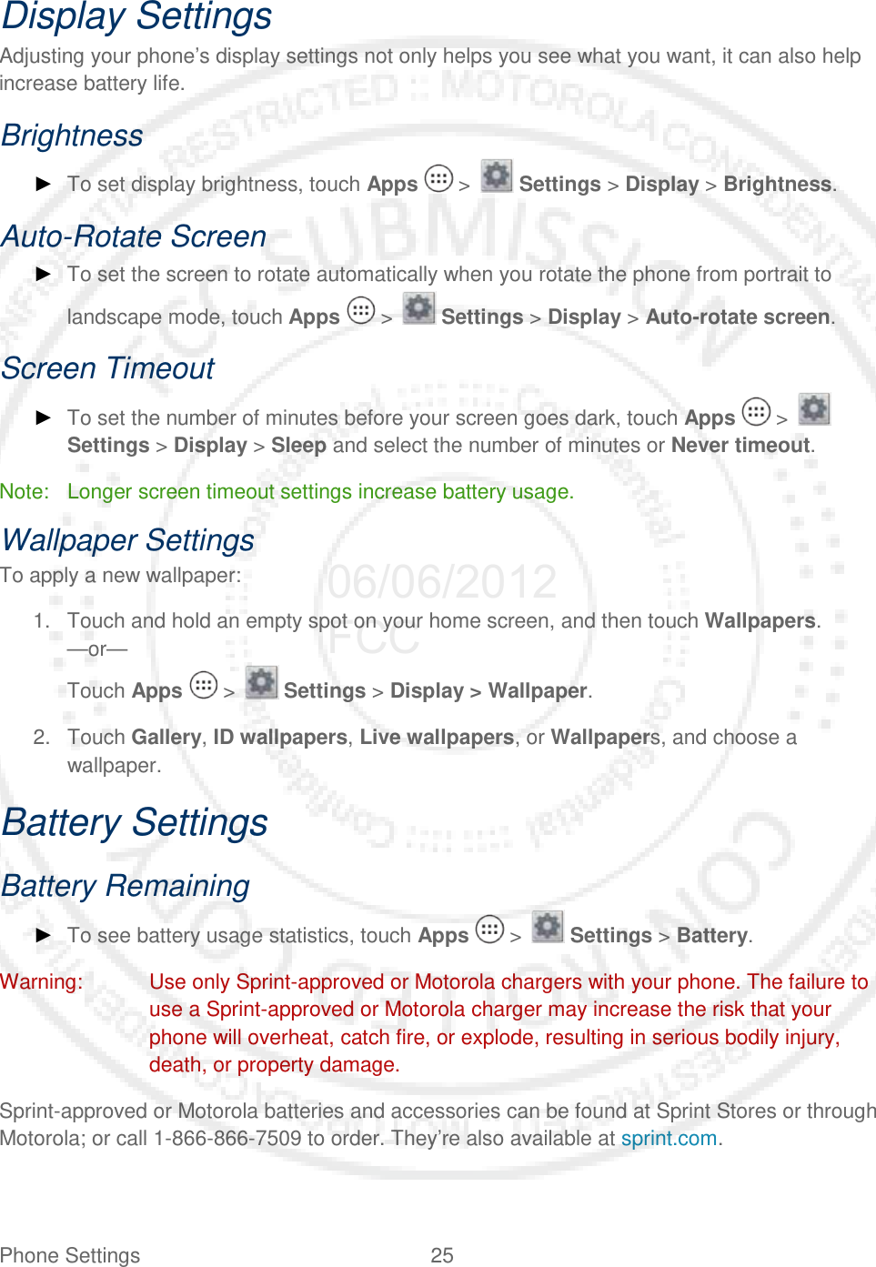 Phone Settings 25   Display Settings Adjusting your phone’s display settings not only helps you see what you want, it can also help increase battery life. Brightness ► To set display brightness, touch Apps   &gt;   Settings &gt; Display &gt; Brightness. Auto-Rotate Screen ► To set the screen to rotate automatically when you rotate the phone from portrait to landscape mode, touch Apps   &gt;   Settings &gt; Display &gt; Auto-rotate screen. Screen Timeout ► To set the number of minutes before your screen goes dark, touch Apps   &gt;   Settings &gt; Display &gt; Sleep and select the number of minutes or Never timeout. Note: Longer screen timeout settings increase battery usage. Wallpaper Settings To apply a new wallpaper: 1. Touch and hold an empty spot on your home screen, and then touch Wallpapers. —or— Touch Apps   &gt;   Settings &gt; Display &gt; Wallpaper. 2. Touch Gallery, ID wallpapers, Live wallpapers, or Wallpapers, and choose a wallpaper. Battery Settings Battery Remaining ► To see battery usage statistics, touch Apps   &gt;   Settings &gt; Battery. Warning: Use only Sprint-approved or Motorola chargers with your phone. The failure to use a Sprint-approved or Motorola charger may increase the risk that your phone will overheat, catch fire, or explode, resulting in serious bodily injury, death, or property damage. Sprint-approved or Motorola batteries and accessories can be found at Sprint Stores or through Motorola; or call 1-866-866-7509 to order. They’re also available at sprint.com. 06/06/2012 FCC