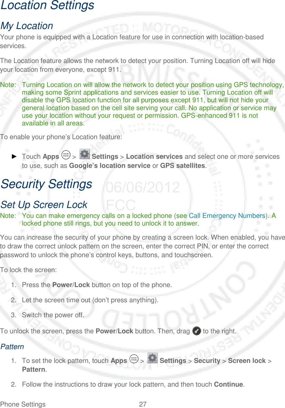 Phone Settings 27   Location Settings My Location Your phone is equipped with a Location feature for use in connection with location-based services.  The Location feature allows the network to detect your position. Turning Location off will hide your location from everyone, except 911. Note: Turning Location on will allow the network to detect your position using GPS technology, making some Sprint applications and services easier to use. Turning Location off will disable the GPS location function for all purposes except 911, but will not hide your general location based on the cell site serving your call. No application or service may use your location without your request or permission. GPS-enhanced 911 is not available in all areas. To enable your phone’s Location feature: ► Touch Apps   &gt;   Settings &gt; Location services and select one or more services to use, such as Google’s location service or GPS satellites. Security Settings Set Up Screen Lock Note: You can make emergency calls on a locked phone (see Call Emergency Numbers). A locked phone still rings, but you need to unlock it to answer. You can increase the security of your phone by creating a screen lock. When enabled, you have to draw the correct unlock pattern on the screen, enter the correct PIN, or enter the correct password to unlock the phone’s control keys, buttons, and touchscreen. To lock the screen: 1. Press the Power/Lock button on top of the phone. 2. Let the screen time out (don’t press anything). 3. Switch the power off. To unlock the screen, press the Power/Lock button. Then, drag   to the right. Pattern 1. To set the lock pattern, touch Apps   &gt;   Settings &gt; Security &gt; Screen lock &gt; Pattern.  2. Follow the instructions to draw your lock pattern, and then touch Continue.  06/06/2012 FCC
