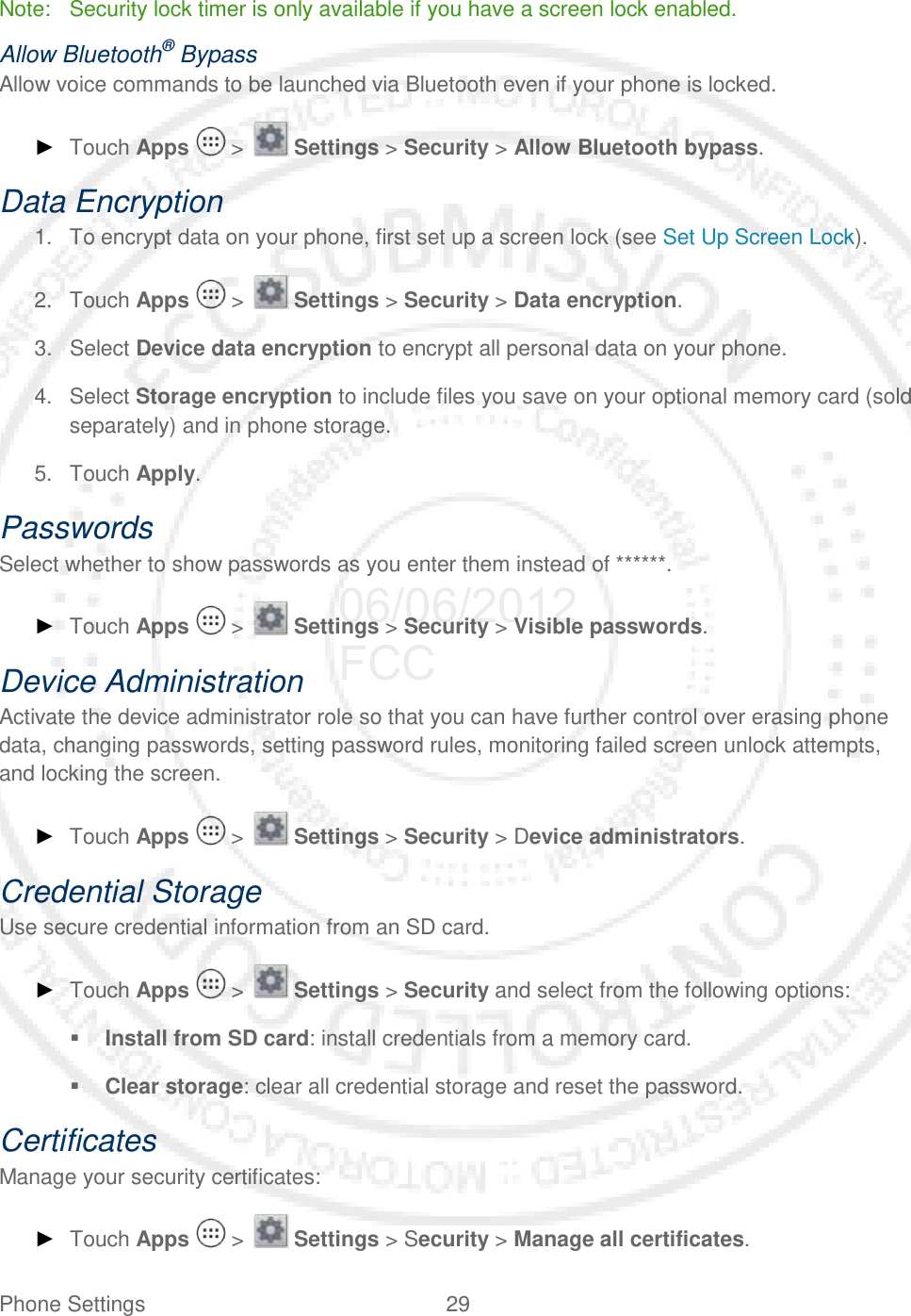 Phone Settings 29   Note:  Security lock timer is only available if you have a screen lock enabled. Allow Bluetooth® Bypass Allow voice commands to be launched via Bluetooth even if your phone is locked. ► Touch Apps   &gt;   Settings &gt; Security &gt; Allow Bluetooth bypass. Data Encryption 1. To encrypt data on your phone, first set up a screen lock (see Set Up Screen Lock). 2. Touch Apps   &gt;   Settings &gt; Security &gt; Data encryption.  3. Select Device data encryption to encrypt all personal data on your phone. 4. Select Storage encryption to include files you save on your optional memory card (sold separately) and in phone storage. 5. Touch Apply. Passwords Select whether to show passwords as you enter them instead of ******. ► Touch Apps   &gt;   Settings &gt; Security &gt; Visible passwords. Device Administration Activate the device administrator role so that you can have further control over erasing phone data, changing passwords, setting password rules, monitoring failed screen unlock attempts, and locking the screen. ► Touch Apps   &gt;   Settings &gt; Security &gt; Device administrators. Credential Storage Use secure credential information from an SD card.  ► Touch Apps   &gt;   Settings &gt; Security and select from the following options:  Install from SD card: install credentials from a memory card.  Clear storage: clear all credential storage and reset the password. Certificates Manage your security certificates: ► Touch Apps   &gt;   Settings &gt; Security &gt; Manage all certificates. 06/06/2012 FCC