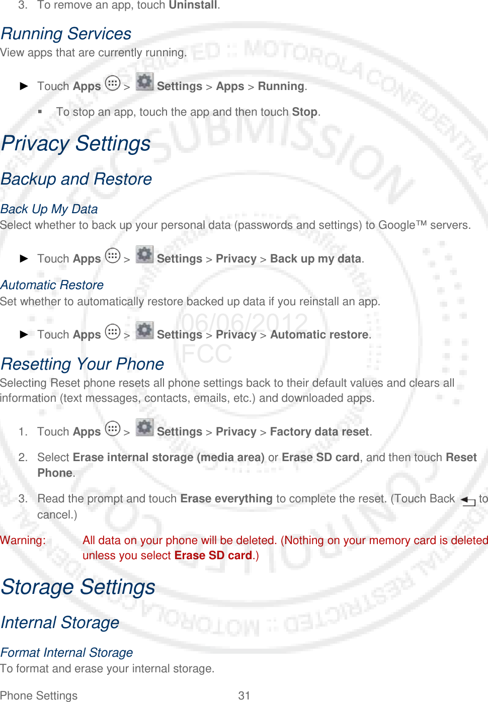 Phone Settings 31   3. To remove an app, touch Uninstall. Running Services View apps that are currently running.  ► Touch Apps   &gt;   Settings &gt; Apps &gt; Running.  To stop an app, touch the app and then touch Stop. Privacy Settings Backup and Restore Back Up My Data Select whether to back up your personal data (passwords and settings) to Google™ servers. ► Touch Apps   &gt;   Settings &gt; Privacy &gt; Back up my data. Automatic Restore Set whether to automatically restore backed up data if you reinstall an app. ► Touch Apps   &gt;   Settings &gt; Privacy &gt; Automatic restore. Resetting Your Phone Selecting Reset phone resets all phone settings back to their default values and clears all information (text messages, contacts, emails, etc.) and downloaded apps. 1. Touch Apps   &gt;   Settings &gt; Privacy &gt; Factory data reset. 2. Select Erase internal storage (media area) or Erase SD card, and then touch Reset Phone. 3. Read the prompt and touch Erase everything to complete the reset. (Touch Back   to cancel.) Warning: All data on your phone will be deleted. (Nothing on your memory card is deleted unless you select Erase SD card.) Storage Settings Internal Storage Format Internal Storage To format and erase your internal storage. 06/06/2012 FCC