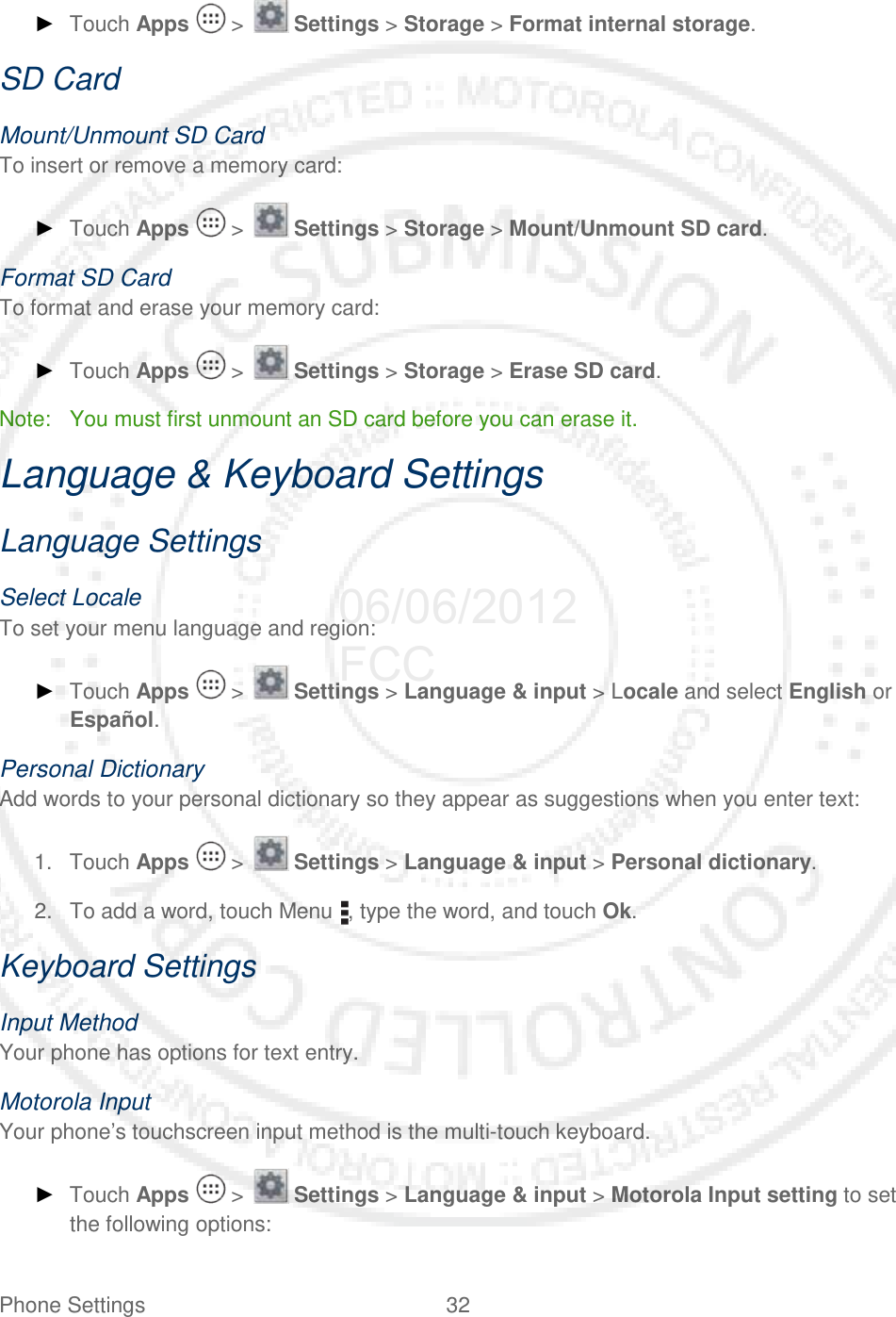 Phone Settings 32   ► Touch Apps   &gt;   Settings &gt; Storage &gt; Format internal storage. SD Card Mount/Unmount SD Card To insert or remove a memory card: ► Touch Apps   &gt;   Settings &gt; Storage &gt; Mount/Unmount SD card. Format SD Card To format and erase your memory card: ► Touch Apps   &gt;   Settings &gt; Storage &gt; Erase SD card. Note:  You must first unmount an SD card before you can erase it. Language &amp; Keyboard Settings Language Settings Select Locale To set your menu language and region: ► Touch Apps   &gt;   Settings &gt; Language &amp; input &gt; Locale and select English or Español. Personal Dictionary Add words to your personal dictionary so they appear as suggestions when you enter text: 1. Touch Apps   &gt;   Settings &gt; Language &amp; input &gt; Personal dictionary. 2. To add a word, touch Menu , type the word, and touch Ok. Keyboard Settings Input Method Your phone has options for text entry. Motorola Input Your phone’s touchscreen input method is the multi-touch keyboard. ► Touch Apps   &gt;   Settings &gt; Language &amp; input &gt; Motorola Input setting to set the following options: 06/06/2012 FCC