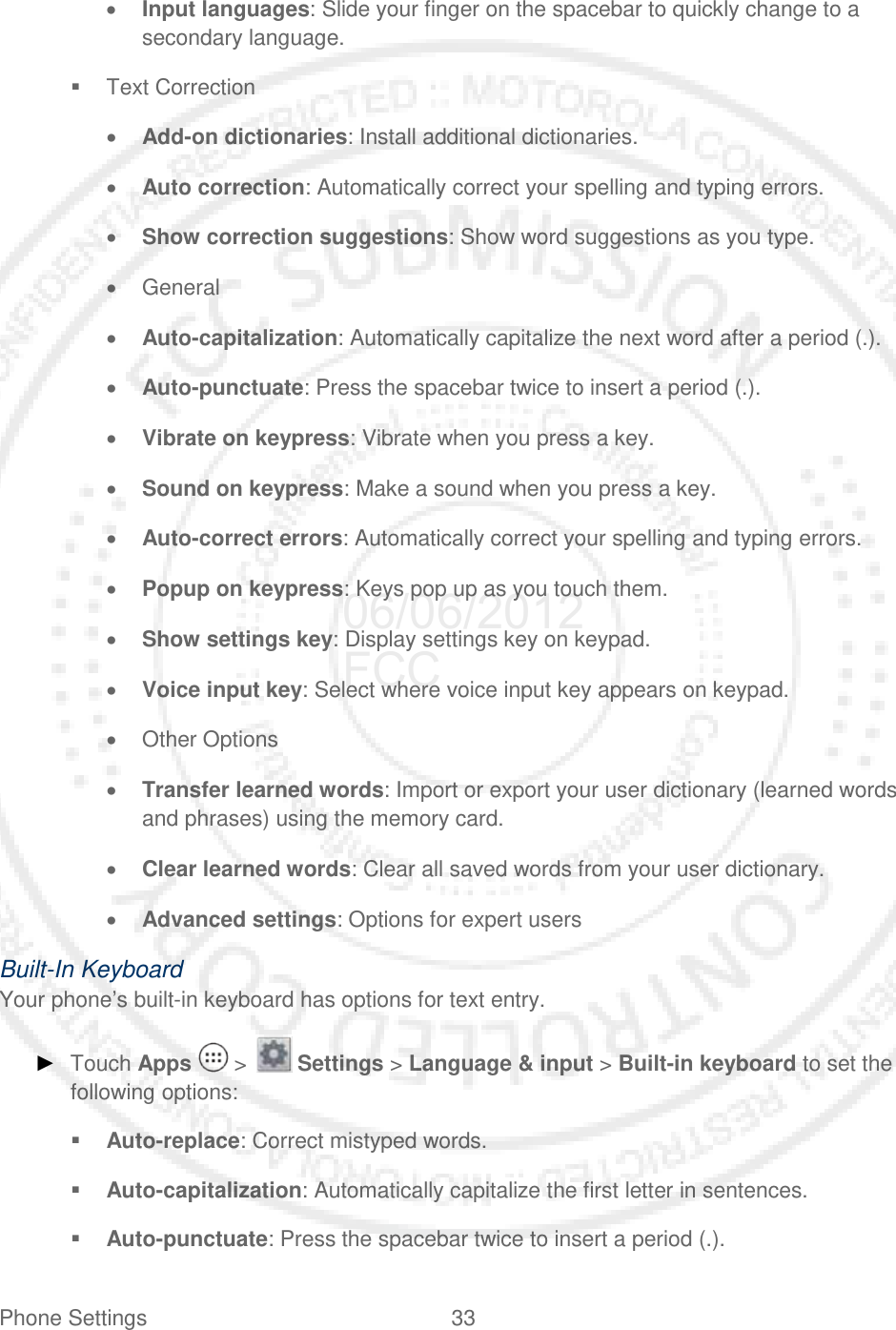 Phone Settings 33   • Input languages: Slide your finger on the spacebar to quickly change to a secondary language.  Text Correction • Add-on dictionaries: Install additional dictionaries. • Auto correction: Automatically correct your spelling and typing errors. • Show correction suggestions: Show word suggestions as you type. • General • Auto-capitalization: Automatically capitalize the next word after a period (.). • Auto-punctuate: Press the spacebar twice to insert a period (.). • Vibrate on keypress: Vibrate when you press a key. • Sound on keypress: Make a sound when you press a key. • Auto-correct errors: Automatically correct your spelling and typing errors. • Popup on keypress: Keys pop up as you touch them. • Show settings key: Display settings key on keypad. • Voice input key: Select where voice input key appears on keypad. • Other Options • Transfer learned words: Import or export your user dictionary (learned words and phrases) using the memory card. • Clear learned words: Clear all saved words from your user dictionary. • Advanced settings: Options for expert users Built-In Keyboard Your phone’s built-in keyboard has options for text entry.  ► Touch Apps   &gt;   Settings &gt; Language &amp; input &gt; Built-in keyboard to set the following options:  Auto-replace: Correct mistyped words.  Auto-capitalization: Automatically capitalize the first letter in sentences.  Auto-punctuate: Press the spacebar twice to insert a period (.). 06/06/2012 FCC