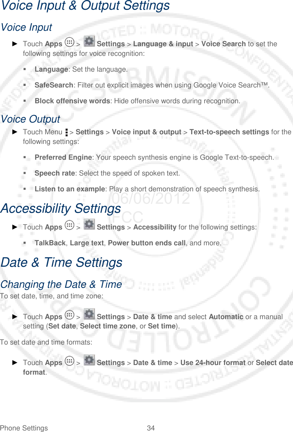 Phone Settings 34   Voice Input &amp; Output Settings Voice Input ► Touch Apps   &gt;   Settings &gt; Language &amp; input &gt; Voice Search to set the following settings for voice recognition:  Language: Set the language.  SafeSearch: Filter out explicit images when using Google Voice Search™.  Block offensive words: Hide offensive words during recognition. Voice Output ► Touch Menu   &gt; Settings &gt; Voice input &amp; output &gt; Text-to-speech settings for the following settings:  Preferred Engine: Your speech synthesis engine is Google Text-to-speech.  Speech rate: Select the speed of spoken text.  Listen to an example: Play a short demonstration of speech synthesis. Accessibility Settings ► Touch Apps   &gt;   Settings &gt; Accessibility for the following settings:  TalkBack, Large text, Power button ends call, and more. Date &amp; Time Settings Changing the Date &amp; Time To set date, time, and time zone: ► Touch Apps   &gt;   Settings &gt; Date &amp; time and select Automatic or a manual setting (Set date, Select time zone, or Set time). To set date and time formats: ► Touch Apps   &gt;   Settings &gt; Date &amp; time &gt; Use 24-hour format or Select date format. 06/06/2012 FCC