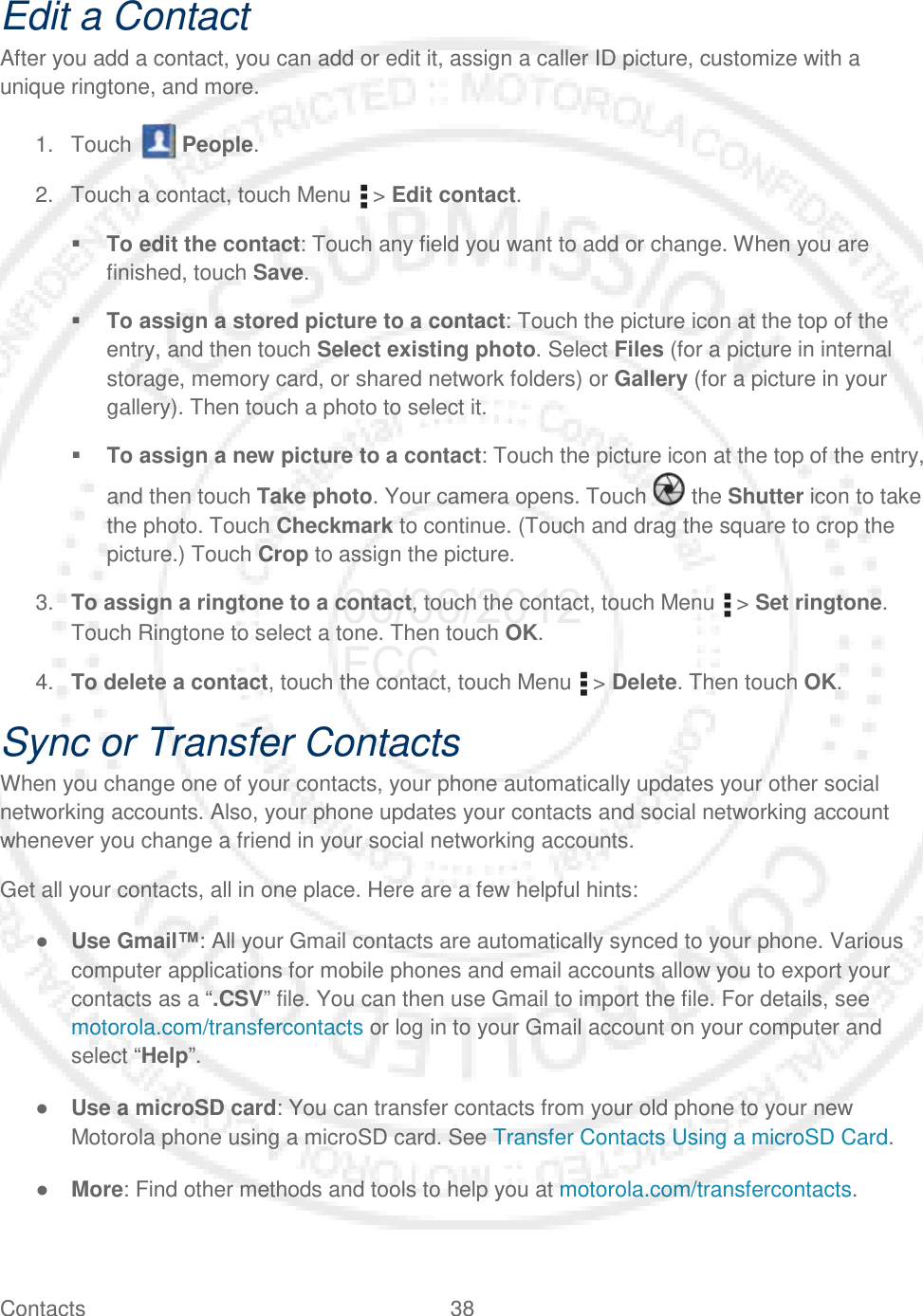 Contacts 38   Edit a Contact After you add a contact, you can add or edit it, assign a caller ID picture, customize with a unique ringtone, and more. 1. Touch   People. 2. Touch a contact, touch Menu   &gt; Edit contact.  To edit the contact: Touch any field you want to add or change. When you are finished, touch Save.  To assign a stored picture to a contact: Touch the picture icon at the top of the entry, and then touch Select existing photo. Select Files (for a picture in internal storage, memory card, or shared network folders) or Gallery (for a picture in your gallery). Then touch a photo to select it.  To assign a new picture to a contact: Touch the picture icon at the top of the entry, and then touch Take photo. Your camera opens. Touch   the Shutter icon to take the photo. Touch Checkmark to continue. (Touch and drag the square to crop the picture.) Touch Crop to assign the picture. 3. To assign a ringtone to a contact, touch the contact, touch Menu   &gt; Set ringtone. Touch Ringtone to select a tone. Then touch OK. 4. To delete a contact, touch the contact, touch Menu   &gt; Delete. Then touch OK. Sync or Transfer Contacts When you change one of your contacts, your phone automatically updates your other social networking accounts. Also, your phone updates your contacts and social networking account whenever you change a friend in your social networking accounts. Get all your contacts, all in one place. Here are a few helpful hints: ● Use Gmail™: All your Gmail contacts are automatically synced to your phone. Various computer applications for mobile phones and email accounts allow you to export your contacts as a “.CSV” file. You can then use Gmail to import the file. For details, see motorola.com/transfercontacts or log in to your Gmail account on your computer and select “Help”. ● Use a microSD card: You can transfer contacts from your old phone to your new Motorola phone using a microSD card. See Transfer Contacts Using a microSD Card. ● More: Find other methods and tools to help you at motorola.com/transfercontacts. 06/06/2012 FCC