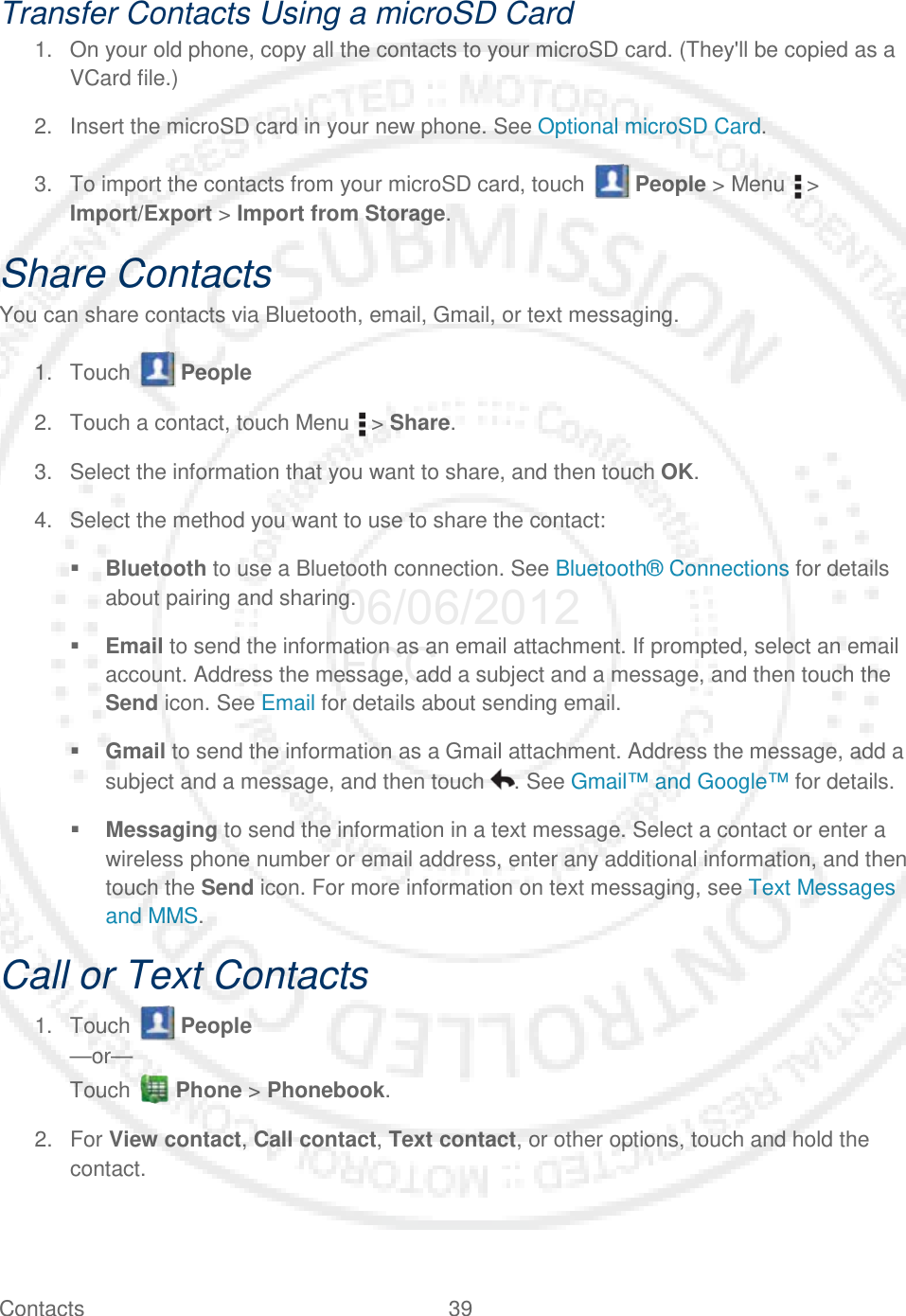 Contacts 39   Transfer Contacts Using a microSD Card 1. On your old phone, copy all the contacts to your microSD card. (They&apos;ll be copied as a VCard file.) 2. Insert the microSD card in your new phone. See Optional microSD Card. 3. To import the contacts from your microSD card, touch   People &gt; Menu   &gt; Import/Export &gt; Import from Storage. Share Contacts You can share contacts via Bluetooth, email, Gmail, or text messaging. 1. Touch   People  2. Touch a contact, touch Menu   &gt; Share. 3. Select the information that you want to share, and then touch OK. 4. Select the method you want to use to share the contact:  Bluetooth to use a Bluetooth connection. See Bluetooth® Connections for details about pairing and sharing.  Email to send the information as an email attachment. If prompted, select an email account. Address the message, add a subject and a message, and then touch the Send icon. See Email for details about sending email.  Gmail to send the information as a Gmail attachment. Address the message, add a subject and a message, and then touch  . See Gmail™ and Google™ for details.  Messaging to send the information in a text message. Select a contact or enter a wireless phone number or email address, enter any additional information, and then touch the Send icon. For more information on text messaging, see Text Messages and MMS. Call or Text Contacts 1. Touch   People  —or— Touch   Phone &gt; Phonebook.  2. For View contact, Call contact, Text contact, or other options, touch and hold the contact. 06/06/2012 FCC