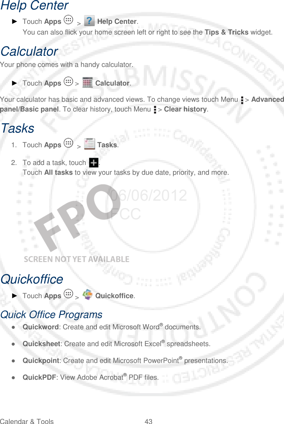 Calendar &amp; Tools 43   Help Center ► Touch Apps    &gt;   Help Center. You can also flick your home screen left or right to see the Tips &amp; Tricks widget. Calculator Your phone comes with a handy calculator. ► Touch Apps   &gt;   Calculator. Your calculator has basic and advanced views. To change views touch Menu   &gt; Advanced panel/Basic panel. To clear history, touch Menu   &gt; Clear history. Tasks 1. Touch Apps    &gt;   Tasks. 2. To add a task, touch  . Touch All tasks to view your tasks by due date, priority, and more.    Quickoffice ► Touch Apps   &gt;   Quickoffice. Quick Office Programs ● Quickword: Create and edit Microsoft Word® documents. ● Quicksheet: Create and edit Microsoft Excel® spreadsheets. ● Quickpoint: Create and edit Microsoft PowerPoint® presentations. ● QuickPDF: View Adobe Acrobat® PDF files. 06/06/2012 FCC