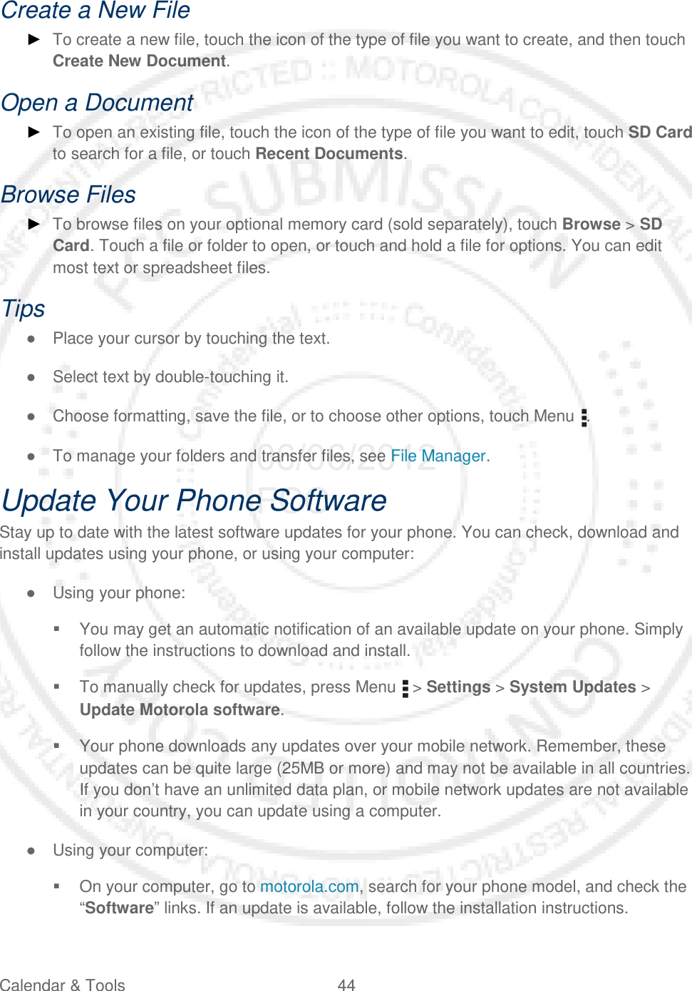 Calendar &amp; Tools 44   Create a New File ► To create a new file, touch the icon of the type of file you want to create, and then touch Create New Document. Open a Document ► To open an existing file, touch the icon of the type of file you want to edit, touch SD Card to search for a file, or touch Recent Documents. Browse Files ► To browse files on your optional memory card (sold separately), touch Browse &gt; SD Card. Touch a file or folder to open, or touch and hold a file for options. You can edit most text or spreadsheet files. Tips ● Place your cursor by touching the text. ● Select text by double-touching it. ● Choose formatting, save the file, or to choose other options, touch Menu  . ● To manage your folders and transfer files, see File Manager. Update Your Phone Software Stay up to date with the latest software updates for your phone. You can check, download and install updates using your phone, or using your computer: ● Using your phone:  You may get an automatic notification of an available update on your phone. Simply follow the instructions to download and install.  To manually check for updates, press Menu   &gt; Settings &gt; System Updates &gt; Update Motorola software.  Your phone downloads any updates over your mobile network. Remember, these updates can be quite large (25MB or more) and may not be available in all countries. If you don’t have an unlimited data plan, or mobile network updates are not available in your country, you can update using a computer. ● Using your computer:  On your computer, go to motorola.com, search for your phone model, and check the “Software” links. If an update is available, follow the installation instructions. 06/06/2012 FCC