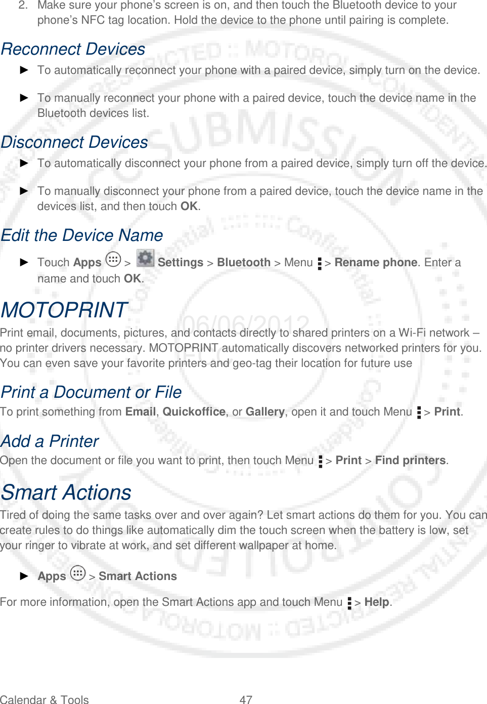 Calendar &amp; Tools 47   2. Make sure your phone’s screen is on, and then touch the Bluetooth device to your phone’s NFC tag location. Hold the device to the phone until pairing is complete. Reconnect Devices ► To automatically reconnect your phone with a paired device, simply turn on the device. ► To manually reconnect your phone with a paired device, touch the device name in the Bluetooth devices list. Disconnect Devices ► To automatically disconnect your phone from a paired device, simply turn off the device. ► To manually disconnect your phone from a paired device, touch the device name in the devices list, and then touch OK. Edit the Device Name ► Touch Apps   &gt;   Settings &gt; Bluetooth &gt; Menu   &gt; Rename phone. Enter a name and touch OK. MOTOPRINT Print email, documents, pictures, and contacts directly to shared printers on a Wi-Fi network – no printer drivers necessary. MOTOPRINT automatically discovers networked printers for you. You can even save your favorite printers and geo-tag their location for future use Print a Document or File To print something from Email, Quickoffice, or Gallery, open it and touch Menu   &gt; Print. Add a Printer Open the document or file you want to print, then touch Menu   &gt; Print &gt; Find printers. Smart Actions Tired of doing the same tasks over and over again? Let smart actions do them for you. You can create rules to do things like automatically dim the touch screen when the battery is low, set your ringer to vibrate at work, and set different wallpaper at home. ► Apps   &gt; Smart Actions For more information, open the Smart Actions app and touch Menu   &gt; Help.  06/06/2012 FCC