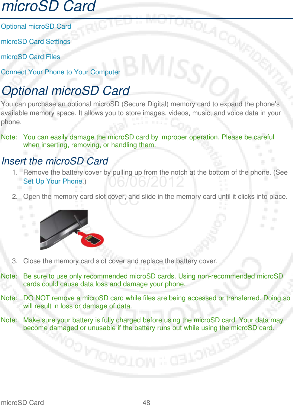 microSD Card 48   microSD Card Optional microSD Card microSD Card Settings microSD Card Files Connect Your Phone to Your Computer Optional microSD Card You can purchase an optional microSD (Secure Digital) memory card to expand the phone’s available memory space. It allows you to store images, videos, music, and voice data in your phone. Note: You can easily damage the microSD card by improper operation. Please be careful when inserting, removing, or handling them. Insert the microSD Card 1. Remove the battery cover by pulling up from the notch at the bottom of the phone. (See Set Up Your Phone.) 2. Open the memory card slot cover, and slide in the memory card until it clicks into place.    3. Close the memory card slot cover and replace the battery cover. Note: Be sure to use only recommended microSD cards. Using non-recommended microSD cards could cause data loss and damage your phone. Note: DO NOT remove a microSD card while files are being accessed or transferred. Doing so will result in loss or damage of data. Note: Make sure your battery is fully charged before using the microSD card. Your data may become damaged or unusable if the battery runs out while using the microSD card. 06/06/2012 FCC