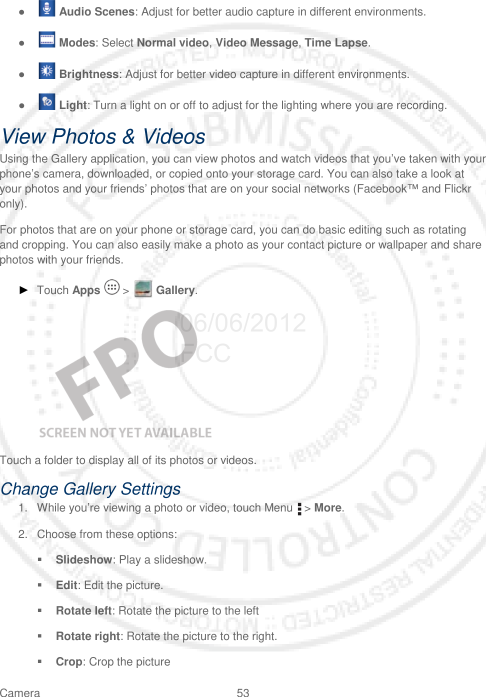 Camera 53   ●   Audio Scenes: Adjust for better audio capture in different environments. ●   Modes: Select Normal video, Video Message, Time Lapse. ●   Brightness: Adjust for better video capture in different environments. ●   Light: Turn a light on or off to adjust for the lighting where you are recording. View Photos &amp; Videos Using the Gallery application, you can view photos and watch videos that you’ve taken with your phone’s camera, downloaded, or copied onto your storage card. You can also take a look at your photos and your friends’ photos that are on your social networks (Facebook™ and Flickr only). For photos that are on your phone or storage card, you can do basic editing such as rotating and cropping. You can also easily make a photo as your contact picture or wallpaper and share photos with your friends. ► Touch Apps   &gt;   Gallery.   Touch a folder to display all of its photos or videos. Change Gallery Settings 1. While you’re viewing a photo or video, touch Menu   &gt; More. 2. Choose from these options:  Slideshow: Play a slideshow.  Edit: Edit the picture.  Rotate left: Rotate the picture to the left  Rotate right: Rotate the picture to the right.  Crop: Crop the picture 06/06/2012 FCC