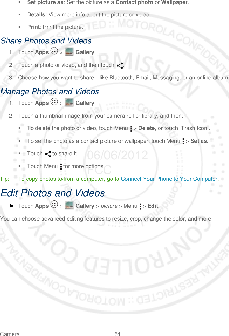 Camera 54    Set picture as: Set the picture as a Contact photo or Wallpaper.  Details: View more info about the picture or video.  Print: Print the picture. Share Photos and Videos 1. Touch Apps   &gt;   Gallery. 2. Touch a photo or video, and then touch  . 3. Choose how you want to share—like Bluetooth, Email, Messaging, or an online album. Manage Photos and Videos 1. Touch Apps   &gt;   Gallery. 2. Touch a thumbnail image from your camera roll or library, and then:  To delete the photo or video, touch Menu   &gt; Delete, or touch [Trash Icon].  To set the photo as a contact picture or wallpaper, touch Menu   &gt; Set as.  Touch   to share it.  Touch Menu   for more options. Tip: To copy photos to/from a computer, go to Connect Your Phone to Your Computer. Edit Photos and Videos ► Touch Apps   &gt;   Gallery &gt; picture &gt; Menu   &gt; Edit. You can choose advanced editing features to resize, crop, change the color, and more.  06/06/2012 FCC