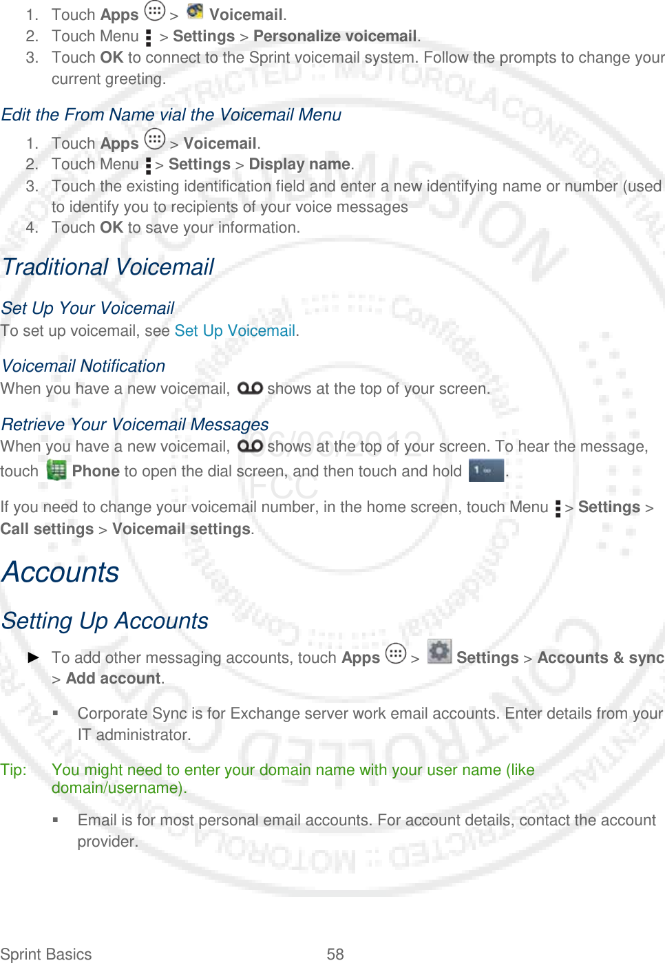 Sprint Basics 58   1. Touch Apps   &gt;   Voicemail. 2. Touch Menu    &gt; Settings &gt; Personalize voicemail. 3. Touch OK to connect to the Sprint voicemail system. Follow the prompts to change your current greeting. Edit the From Name vial the Voicemail Menu 1. Touch Apps   &gt; Voicemail. 2. Touch Menu   &gt; Settings &gt; Display name. 3. Touch the existing identification field and enter a new identifying name or number (used to identify you to recipients of your voice messages 4. Touch OK to save your information. Traditional Voicemail Set Up Your Voicemail To set up voicemail, see Set Up Voicemail. Voicemail Notification When you have a new voicemail,   shows at the top of your screen. Retrieve Your Voicemail Messages When you have a new voicemail,   shows at the top of your screen. To hear the message, touch   Phone to open the dial screen, and then touch and hold . If you need to change your voicemail number, in the home screen, touch Menu   &gt; Settings &gt; Call settings &gt; Voicemail settings. Accounts Setting Up Accounts ► To add other messaging accounts, touch Apps   &gt;   Settings &gt; Accounts &amp; sync &gt; Add account.  Corporate Sync is for Exchange server work email accounts. Enter details from your IT administrator. Tip: You might need to enter your domain name with your user name (like domain/username).  Email is for most personal email accounts. For account details, contact the account provider. 06/06/2012 FCC