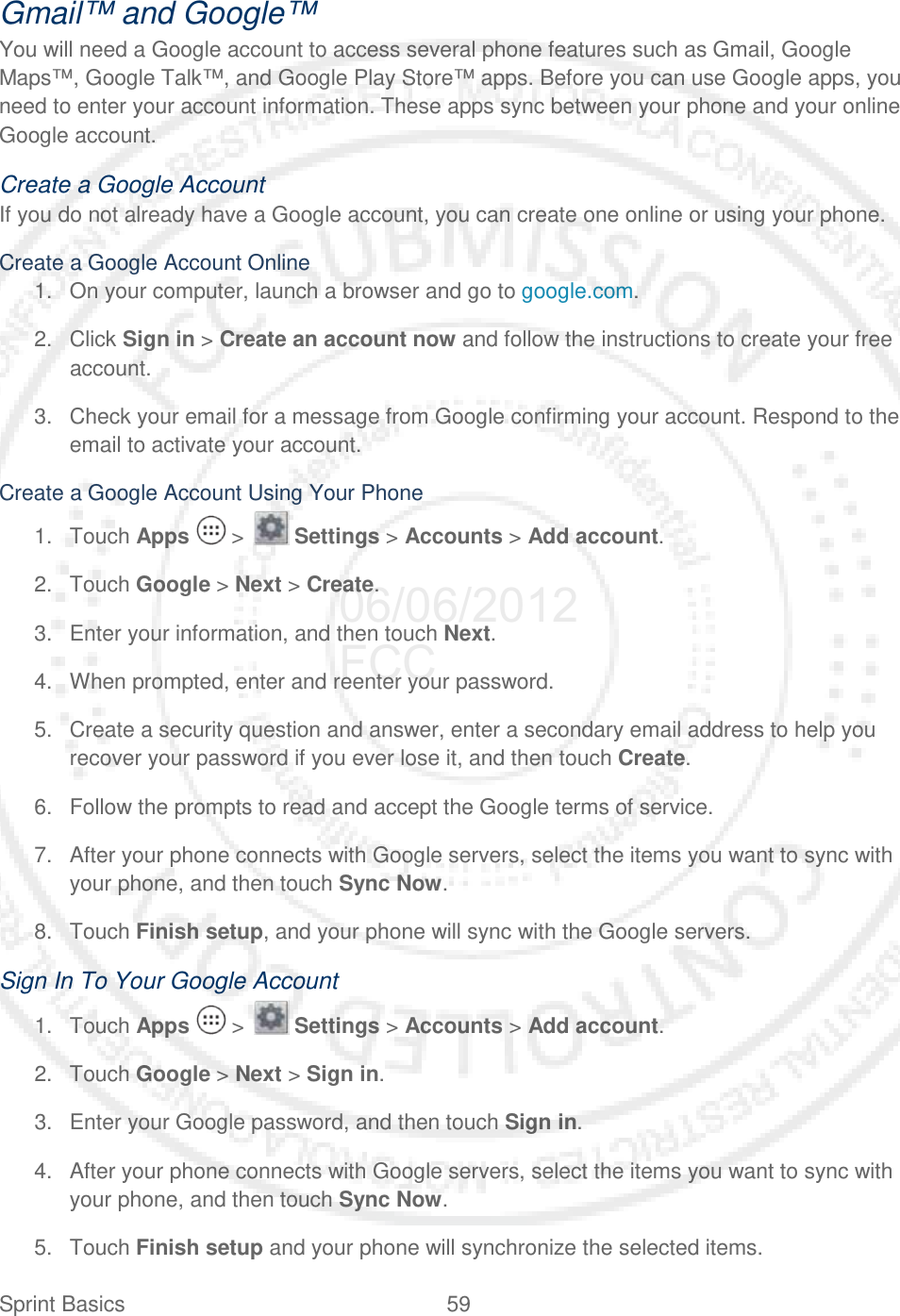 Sprint Basics 59   Gmail™ and Google™ You will need a Google account to access several phone features such as Gmail, Google Maps™, Google Talk™, and Google Play Store™ apps. Before you can use Google apps, you need to enter your account information. These apps sync between your phone and your online Google account. Create a Google Account If you do not already have a Google account, you can create one online or using your phone. Create a Google Account Online 1. On your computer, launch a browser and go to google.com. 2. Click Sign in &gt; Create an account now and follow the instructions to create your free account.  3. Check your email for a message from Google confirming your account. Respond to the email to activate your account. Create a Google Account Using Your Phone 1. Touch Apps   &gt;   Settings &gt; Accounts &gt; Add account. 2. Touch Google &gt; Next &gt; Create.  3. Enter your information, and then touch Next. 4. When prompted, enter and reenter your password. 5. Create a security question and answer, enter a secondary email address to help you recover your password if you ever lose it, and then touch Create. 6. Follow the prompts to read and accept the Google terms of service.  7. After your phone connects with Google servers, select the items you want to sync with your phone, and then touch Sync Now. 8. Touch Finish setup, and your phone will sync with the Google servers. Sign In To Your Google Account 1. Touch Apps   &gt;   Settings &gt; Accounts &gt; Add account. 2. Touch Google &gt; Next &gt; Sign in.  3. Enter your Google password, and then touch Sign in. 4. After your phone connects with Google servers, select the items you want to sync with your phone, and then touch Sync Now. 5. Touch Finish setup and your phone will synchronize the selected items. 06/06/2012 FCC