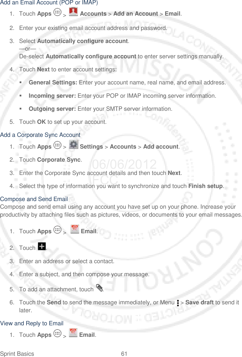 Sprint Basics 61   Add an Email Account (POP or IMAP) 1. Touch Apps   &gt;   Accounts &gt; Add an Account &gt; Email. 2. Enter your existing email account address and password. 3. Select Automatically configure account. —or— De-select Automatically configure account to enter server settings manually. 4. Touch Next to enter account settings:  General Settings: Enter your account name, real name, and email address.  Incoming server: Enter your POP or IMAP incoming server information.  Outgoing server: Enter your SMTP server information. 5. Touch OK to set up your account. Add a Corporate Sync Account 1. Touch Apps   &gt;   Settings &gt; Accounts &gt; Add account. 2. Touch Corporate Sync. 3. Enter the Corporate Sync account details and then touch Next. 4. Select the type of information you want to synchronize and touch Finish setup. Compose and Send Email Compose and send email using any account you have set up on your phone. Increase your productivity by attaching files such as pictures, videos, or documents to your email messages. 1. Touch Apps   &gt;    Email. 2. Touch  . 3. Enter an address or select a contact. 4. Enter a subject, and then compose your message. 5. To add an attachment, touch  . 6. Touch the Send to send the message immediately, or Menu   &gt; Save draft to send it later. View and Reply to Email 1. Touch Apps   &gt;   Email. 06/06/2012 FCC