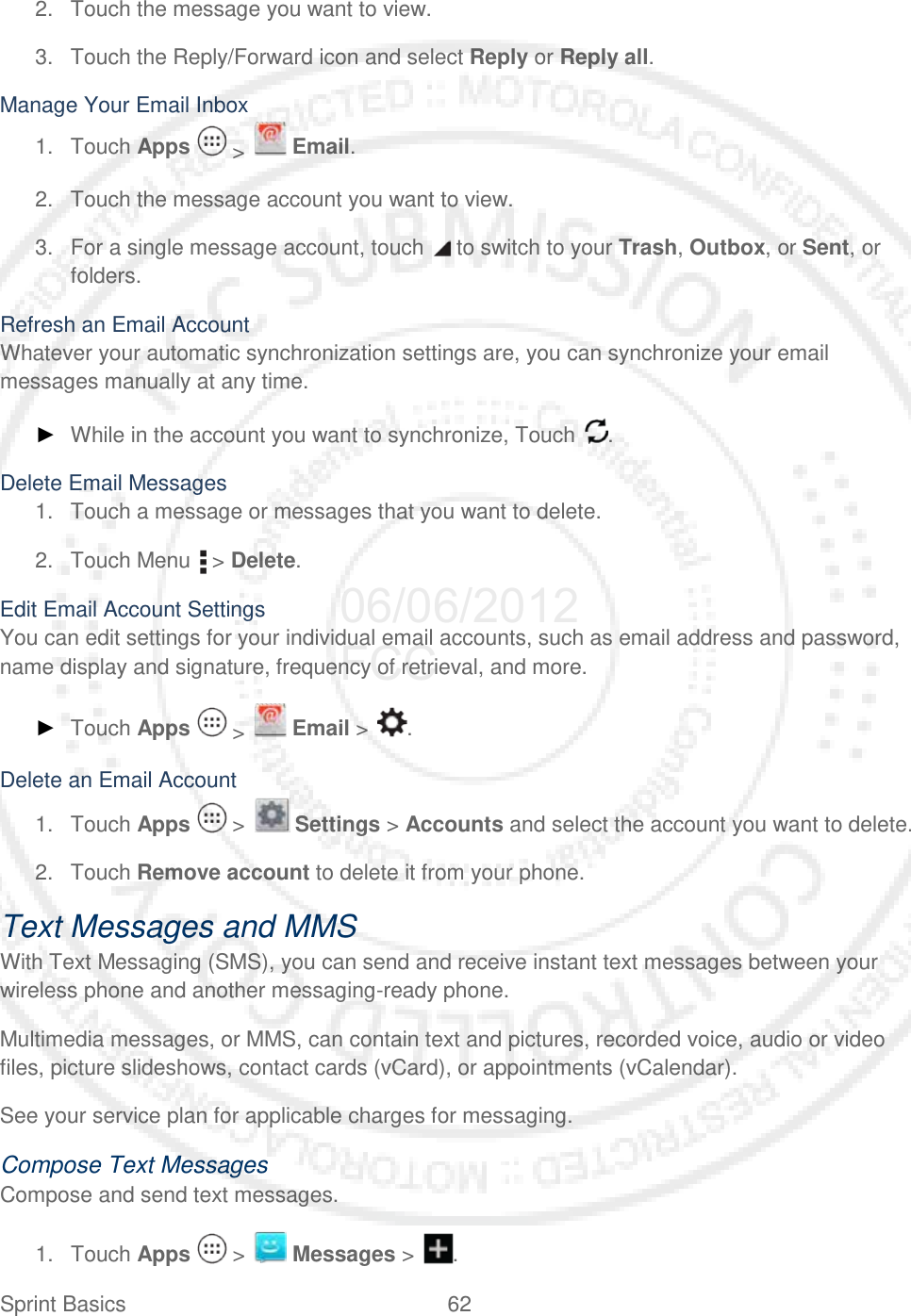 Sprint Basics 62   2. Touch the message you want to view. 3. Touch the Reply/Forward icon and select Reply or Reply all. Manage Your Email Inbox 1. Touch Apps   &gt;   Email. 2. Touch the message account you want to view. 3. For a single message account, touch   to switch to your Trash, Outbox, or Sent, or folders. Refresh an Email Account Whatever your automatic synchronization settings are, you can synchronize your email messages manually at any time. ► While in the account you want to synchronize, Touch  . Delete Email Messages 1. Touch a message or messages that you want to delete. 2. Touch Menu   &gt; Delete. Edit Email Account Settings You can edit settings for your individual email accounts, such as email address and password, name display and signature, frequency of retrieval, and more. ► Touch Apps   &gt;   Email &gt;  . Delete an Email Account 1. Touch Apps   &gt;   Settings &gt; Accounts and select the account you want to delete. 2. Touch Remove account to delete it from your phone. Text Messages and MMS With Text Messaging (SMS), you can send and receive instant text messages between your wireless phone and another messaging-ready phone. Multimedia messages, or MMS, can contain text and pictures, recorded voice, audio or video files, picture slideshows, contact cards (vCard), or appointments (vCalendar). See your service plan for applicable charges for messaging. Compose Text Messages Compose and send text messages. 1. Touch Apps   &gt;   Messages &gt;  . 06/06/2012 FCC