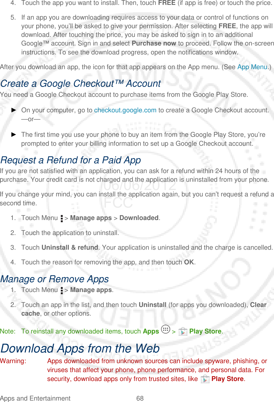 Apps and Entertainment 68   4. Touch the app you want to install. Then, touch FREE (if app is free) or touch the price. 5. If an app you are downloading requires access to your data or control of functions on your phone, you’ll be asked to give your permission. After selecting FREE, the app will download. After touching the price, you may be asked to sign in to an additional Google™ account. Sign in and select Purchase now to proceed. Follow the on-screen instructions. To see the download progress, open the notifications window. After you download an app, the icon for that app appears on the App menu. (See App Menu.) Create a Google Checkout™ Account You need a Google Checkout account to purchase items from the Google Play Store. ► On your computer, go to checkout.google.com to create a Google Checkout account. —or— ► The first time you use your phone to buy an item from the Google Play Store, you’re prompted to enter your billing information to set up a Google Checkout account. Request a Refund for a Paid App If you are not satisfied with an application, you can ask for a refund within 24 hours of the purchase. Your credit card is not charged and the application is uninstalled from your phone. If you change your mind, you can install the application again, but you can’t request a refund a second time. 1. Touch Menu   &gt; Manage apps &gt; Downloaded. 2. Touch the application to uninstall. 3. Touch Uninstall &amp; refund. Your application is uninstalled and the charge is cancelled. 4. Touch the reason for removing the app, and then touch OK. Manage or Remove Apps 1. Touch Menu   &gt; Manage apps. 2. Touch an app in the list, and then touch Uninstall (for apps you downloaded), Clear cache, or other options. Note: To reinstall any downloaded items, touch Apps   &gt;   Play Store. Download Apps from the Web Warning: Apps downloaded from unknown sources can include spyware, phishing, or viruses that affect your phone, phone performance, and personal data. For security, download apps only from trusted sites, like   Play Store. 06/06/2012 FCC