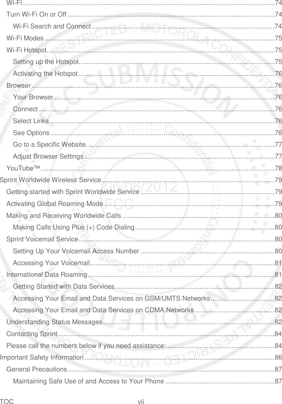 TOC vii   Wi-Fi ......................................................................................................................................74 Turn Wi-Fi On or Off ..............................................................................................................74 Wi-Fi Search and Connect .................................................................................................74 Wi-Fi Modes ..........................................................................................................................75 Wi-Fi Hotspot .........................................................................................................................75 Setting up the Hotspot........................................................................................................75 Activating the Hotspot ........................................................................................................76 Browser .................................................................................................................................76 Your Browser .....................................................................................................................76 Connect .............................................................................................................................76 Select Links .......................................................................................................................76 See Options .......................................................................................................................76 Go to a Specific Website ....................................................................................................77 Adjust Browser Settings .....................................................................................................77 YouTube™ ............................................................................................................................78 Sprint Worldwide Wireless Service ............................................................................................79 Getting started with Sprint Worldwide Service .......................................................................79 Activating Global Roaming Mode ...........................................................................................79 Making and Receiving Worldwide Calls .................................................................................80 Making Calls Using Plus (+) Code Dialing ..........................................................................80 Sprint Voicemail Service ........................................................................................................80 Setting Up Your Voicemail Access Number .......................................................................80 Accessing Your Voicemail ..................................................................................................81 International Data Roaming ...................................................................................................81 Getting Started with Data Services.....................................................................................82 Accessing Your Email and Data Services on GSM/UMTS Networks ..................................82 Accessing Your Email and Data Services on CDMA Networks ..........................................82 Understanding Status Messages ...........................................................................................82 Contacting Sprint ...................................................................................................................84 Please call the numbers below if you need assistance: .........................................................84 Important Safety Information .....................................................................................................86 General Precautions ..............................................................................................................87 Maintaining Safe Use of and Access to Your Phone ..........................................................87 06/06/2012 FCC