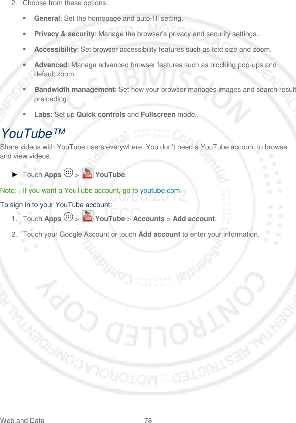 Web and Data 78   2. Choose from these options:  General: Set the homepage and auto-fill setting.  Privacy &amp; security: Manage the browser’s privacy and security settings..  Accessibility: Set browser accessibility features such as text size and zoom.  Advanced: Manage advanced browser features such as blocking pop-ups and default zoom.  Bandwidth management: Set how your browser manages images and search result preloading.  Labs: Set up Quick controls and Fullscreen mode.. YouTube™ Share videos with YouTube users everywhere. You don’t need a YouTube account to browse and view videos. ► Touch Apps   &gt;   YouTube. Note: If you want a YouTube account, go to youtube.com. To sign in to your YouTube account: 1. Touch Apps   &gt;   YouTube &gt; Accounts &gt; Add account. 2. Touch your Google Account or touch Add account to enter your information. 06/06/2012 FCC