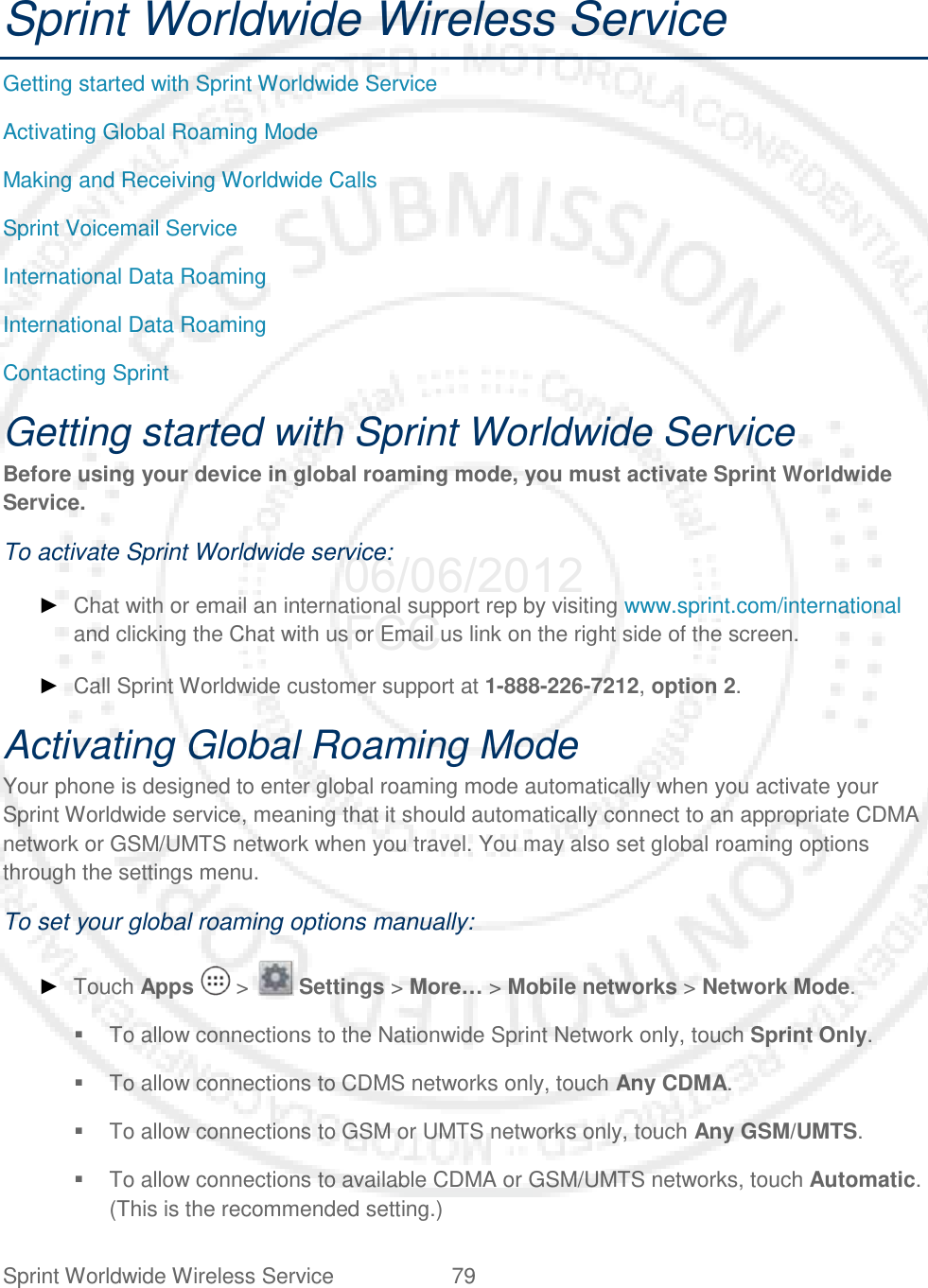 Sprint Worldwide Wireless Service 79   Sprint Worldwide Wireless Service Getting started with Sprint Worldwide Service Activating Global Roaming Mode Making and Receiving Worldwide Calls Sprint Voicemail Service International Data Roaming International Data Roaming Contacting Sprint Getting started with Sprint Worldwide Service Before using your device in global roaming mode, you must activate Sprint Worldwide Service. To activate Sprint Worldwide service: ► Chat with or email an international support rep by visiting www.sprint.com/international and clicking the Chat with us or Email us link on the right side of the screen. ► Call Sprint Worldwide customer support at 1-888-226-7212, option 2. Activating Global Roaming Mode Your phone is designed to enter global roaming mode automatically when you activate your Sprint Worldwide service, meaning that it should automatically connect to an appropriate CDMA network or GSM/UMTS network when you travel. You may also set global roaming options through the settings menu. To set your global roaming options manually: ► Touch Apps   &gt;   Settings &gt; More… &gt; Mobile networks &gt; Network Mode.  To allow connections to the Nationwide Sprint Network only, touch Sprint Only.  To allow connections to CDMS networks only, touch Any CDMA.  To allow connections to GSM or UMTS networks only, touch Any GSM/UMTS.  To allow connections to available CDMA or GSM/UMTS networks, touch Automatic. (This is the recommended setting.) 06/06/2012 FCC