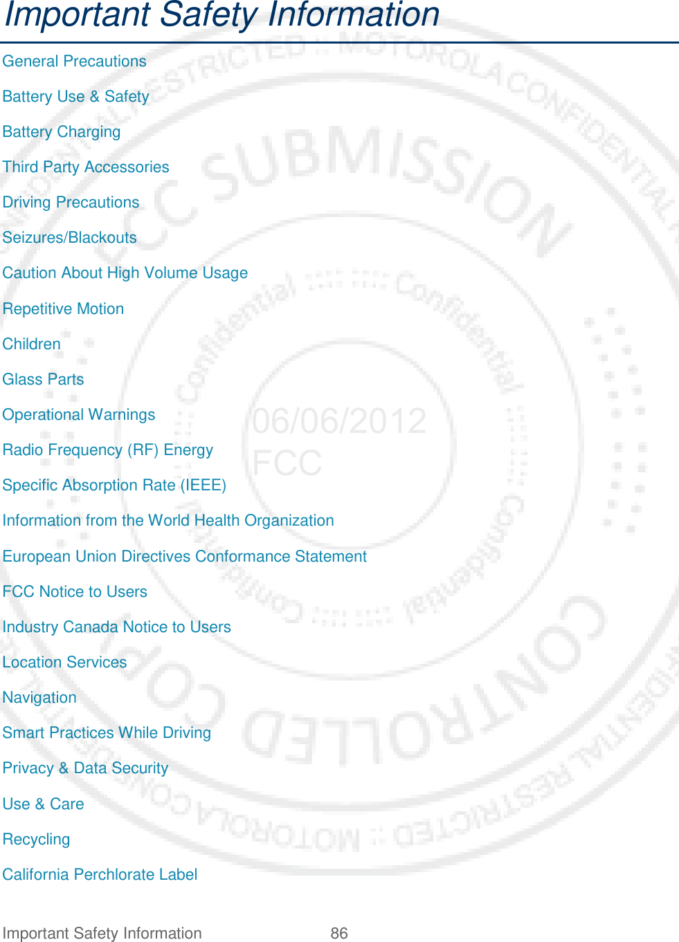 Important Safety Information 86   Important Safety Information General Precautions Battery Use &amp; Safety Battery Charging Third Party Accessories Driving Precautions Seizures/Blackouts Caution About High Volume Usage Repetitive Motion Children Glass Parts Operational Warnings Radio Frequency (RF) Energy Specific Absorption Rate (IEEE) Information from the World Health Organization European Union Directives Conformance Statement FCC Notice to Users Industry Canada Notice to Users Location Services Navigation Smart Practices While Driving Privacy &amp; Data Security Use &amp; Care Recycling California Perchlorate Label 06/06/2012 FCC