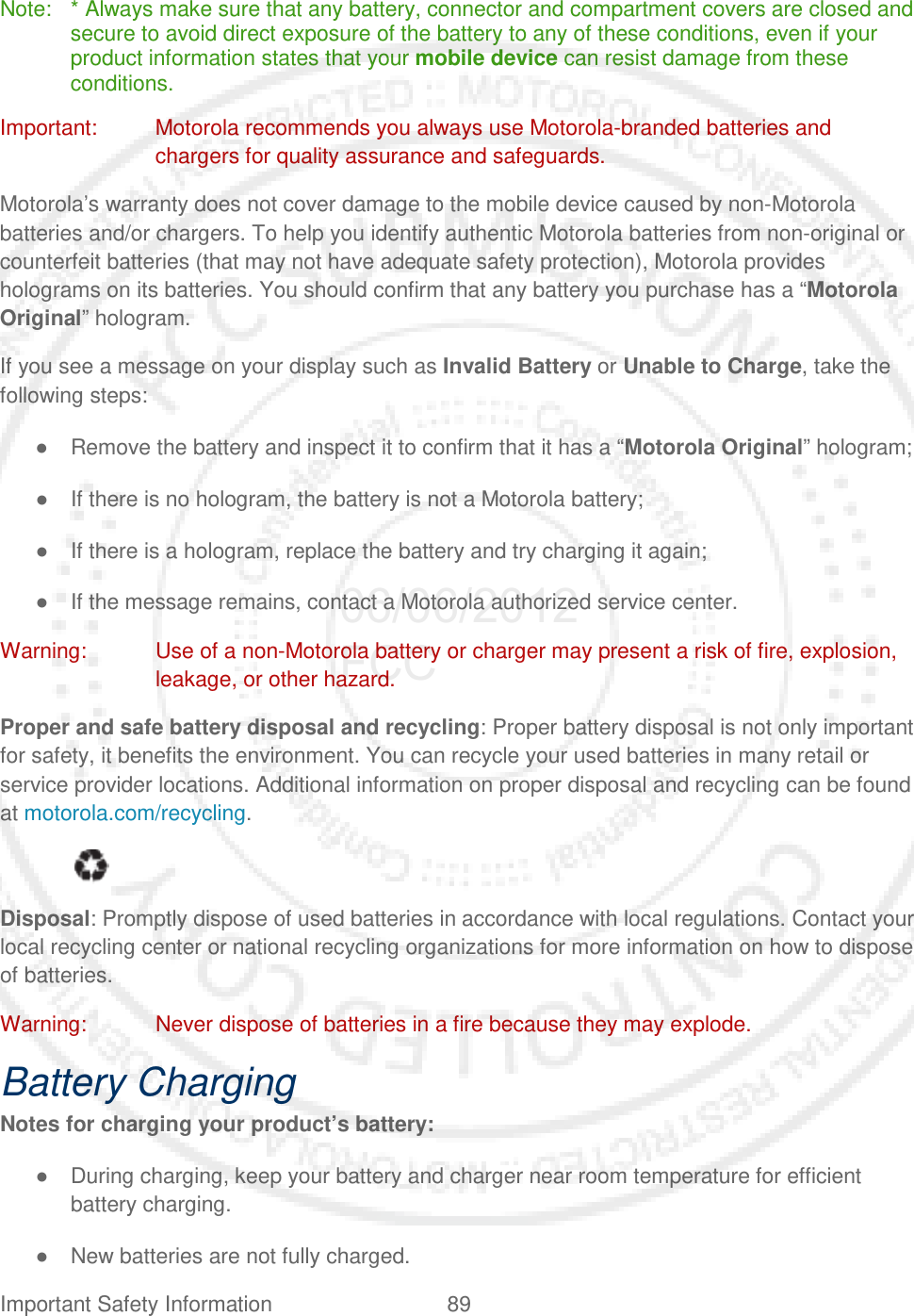 Important Safety Information 89   Note:  * Always make sure that any battery, connector and compartment covers are closed and secure to avoid direct exposure of the battery to any of these conditions, even if your product information states that your mobile device can resist damage from these conditions. Important: Motorola recommends you always use Motorola-branded batteries and chargers for quality assurance and safeguards. Motorola’s warranty does not cover damage to the mobile device caused by non-Motorola batteries and/or chargers. To help you identify authentic Motorola batteries from non-original or counterfeit batteries (that may not have adequate safety protection), Motorola provides holograms on its batteries. You should confirm that any battery you purchase has a “Motorola Original” hologram. If you see a message on your display such as Invalid Battery or Unable to Charge, take the following steps: ● Remove the battery and inspect it to confirm that it has a “Motorola Original” hologram; ● If there is no hologram, the battery is not a Motorola battery; ● If there is a hologram, replace the battery and try charging it again; ● If the message remains, contact a Motorola authorized service center. Warning: Use of a non-Motorola battery or charger may present a risk of fire, explosion, leakage, or other hazard. Proper and safe battery disposal and recycling: Proper battery disposal is not only important for safety, it benefits the environment. You can recycle your used batteries in many retail or service provider locations. Additional information on proper disposal and recycling can be found at motorola.com/recycling.    Disposal: Promptly dispose of used batteries in accordance with local regulations. Contact your local recycling center or national recycling organizations for more information on how to dispose of batteries. Warning: Never dispose of batteries in a fire because they may explode. Battery Charging Notes for charging your product’s battery: ● During charging, keep your battery and charger near room temperature for efficient battery charging. ● New batteries are not fully charged. 06/06/2012 FCC