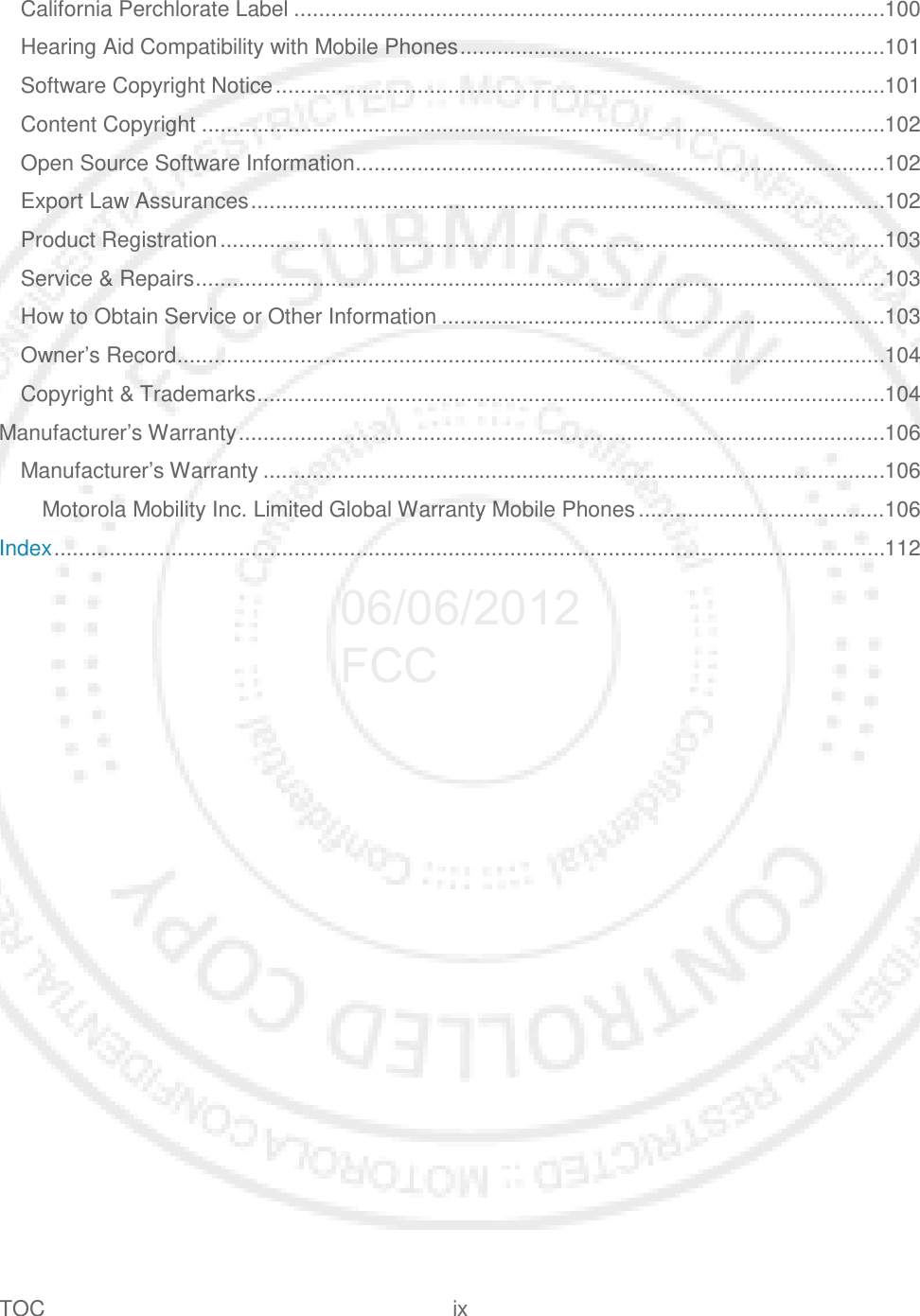 TOC ix   California Perchlorate Label ................................................................................................ 100 Hearing Aid Compatibility with Mobile Phones ..................................................................... 101 Software Copyright Notice ................................................................................................... 101 Content Copyright ............................................................................................................... 102 Open Source Software Information ...................................................................................... 102 Export Law Assurances ....................................................................................................... 102 Product Registration ............................................................................................................ 103 Service &amp; Repairs ................................................................................................................ 103 How to Obtain Service or Other Information ........................................................................ 103 Owner’s Record ................................................................................................................... 104 Copyright &amp; Trademarks ...................................................................................................... 104 Manufacturer’s Warranty ......................................................................................................... 106 Manufacturer’s Warranty ..................................................................................................... 106 Motorola Mobility Inc. Limited Global Warranty Mobile Phones ........................................ 106 Index ....................................................................................................................................... 112 06/06/2012 FCC