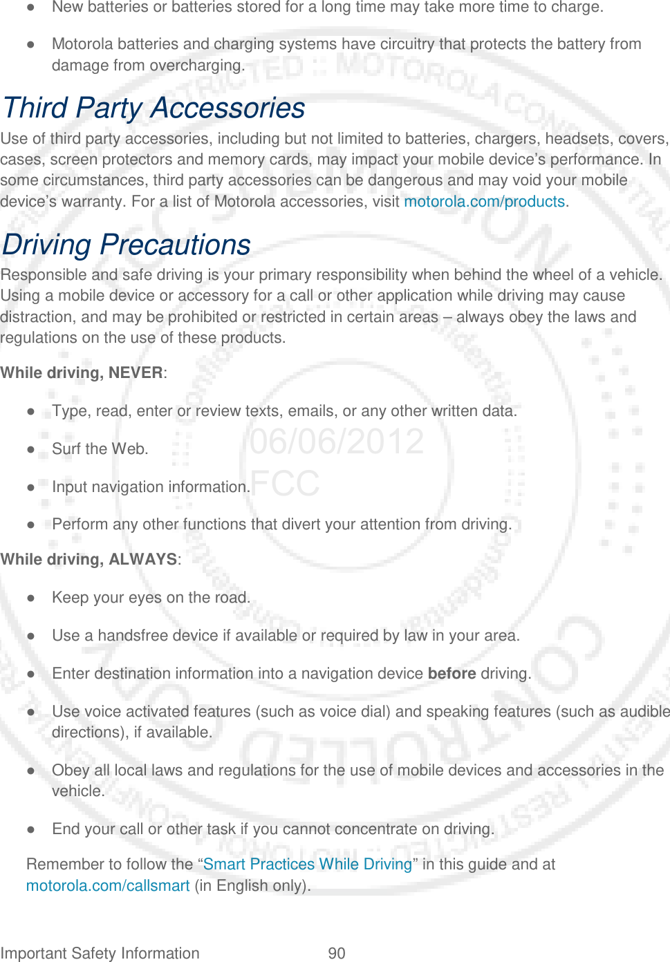Important Safety Information 90   ● New batteries or batteries stored for a long time may take more time to charge. ● Motorola batteries and charging systems have circuitry that protects the battery from damage from overcharging. Third Party Accessories Use of third party accessories, including but not limited to batteries, chargers, headsets, covers, cases, screen protectors and memory cards, may impact your mobile device’s performance. In some circumstances, third party accessories can be dangerous and may void your mobile device’s warranty. For a list of Motorola accessories, visit motorola.com/products. Driving Precautions Responsible and safe driving is your primary responsibility when behind the wheel of a vehicle. Using a mobile device or accessory for a call or other application while driving may cause distraction, and may be prohibited or restricted in certain areas – always obey the laws and regulations on the use of these products. While driving, NEVER: ● Type, read, enter or review texts, emails, or any other written data. ● Surf the Web. ● Input navigation information. ● Perform any other functions that divert your attention from driving. While driving, ALWAYS: ● Keep your eyes on the road. ● Use a handsfree device if available or required by law in your area. ● Enter destination information into a navigation device before driving. ● Use voice activated features (such as voice dial) and speaking features (such as audible directions), if available. ● Obey all local laws and regulations for the use of mobile devices and accessories in the vehicle. ● End your call or other task if you cannot concentrate on driving. Remember to follow the “Smart Practices While Driving” in this guide and at motorola.com/callsmart (in English only). 06/06/2012 FCC