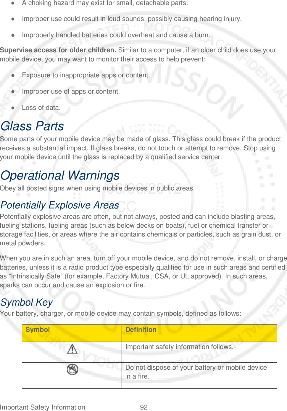 Important Safety Information 92   ● A choking hazard may exist for small, detachable parts. ● Improper use could result in loud sounds, possibly causing hearing injury. ● Improperly handled batteries could overheat and cause a burn. Supervise access for older children. Similar to a computer, if an older child does use your mobile device, you may want to monitor their access to help prevent: ● Exposure to inappropriate apps or content. ● Improper use of apps or content. ● Loss of data. Glass Parts Some parts of your mobile device may be made of glass. This glass could break if the product receives a substantial impact. If glass breaks, do not touch or attempt to remove. Stop using your mobile device until the glass is replaced by a qualified service center. Operational Warnings Obey all posted signs when using mobile devices in public areas. Potentially Explosive Areas Potentially explosive areas are often, but not always, posted and can include blasting areas, fueling stations, fueling areas (such as below decks on boats), fuel or chemical transfer or storage facilities, or areas where the air contains chemicals or particles, such as grain dust, or metal powders. When you are in such an area, turn off your mobile device, and do not remove, install, or charge batteries, unless it is a radio product type especially qualified for use in such areas and certified as “Intrinsically Safe” (for example, Factory Mutual, CSA, or UL approved). In such areas, sparks can occur and cause an explosion or fire. Symbol Key Your battery, charger, or mobile device may contain symbols, defined as follows: Symbol Definition  Important safety information follows.  Do not dispose of your battery or mobile device in a fire. 06/06/2012 FCC