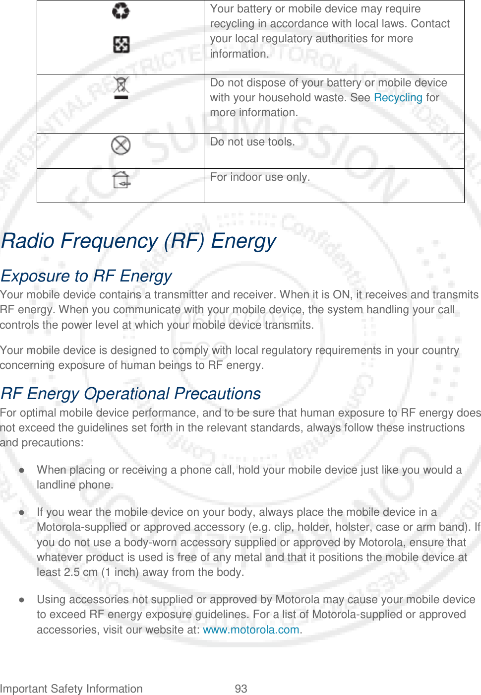 Important Safety Information 93     Your battery or mobile device may require recycling in accordance with local laws. Contact your local regulatory authorities for more information.  Do not dispose of your battery or mobile device with your household waste. See Recycling for more information.  Do not use tools.  For indoor use only.  Radio Frequency (RF) Energy Exposure to RF Energy Your mobile device contains a transmitter and receiver. When it is ON, it receives and transmits RF energy. When you communicate with your mobile device, the system handling your call controls the power level at which your mobile device transmits. Your mobile device is designed to comply with local regulatory requirements in your country concerning exposure of human beings to RF energy. RF Energy Operational Precautions For optimal mobile device performance, and to be sure that human exposure to RF energy does not exceed the guidelines set forth in the relevant standards, always follow these instructions and precautions: ● When placing or receiving a phone call, hold your mobile device just like you would a landline phone. ● If you wear the mobile device on your body, always place the mobile device in a Motorola-supplied or approved accessory (e.g. clip, holder, holster, case or arm band). If you do not use a body-worn accessory supplied or approved by Motorola, ensure that whatever product is used is free of any metal and that it positions the mobile device at least 2.5 cm (1 inch) away from the body. ● Using accessories not supplied or approved by Motorola may cause your mobile device to exceed RF energy exposure guidelines. For a list of Motorola-supplied or approved accessories, visit our website at: www.motorola.com. 06/06/2012 FCC