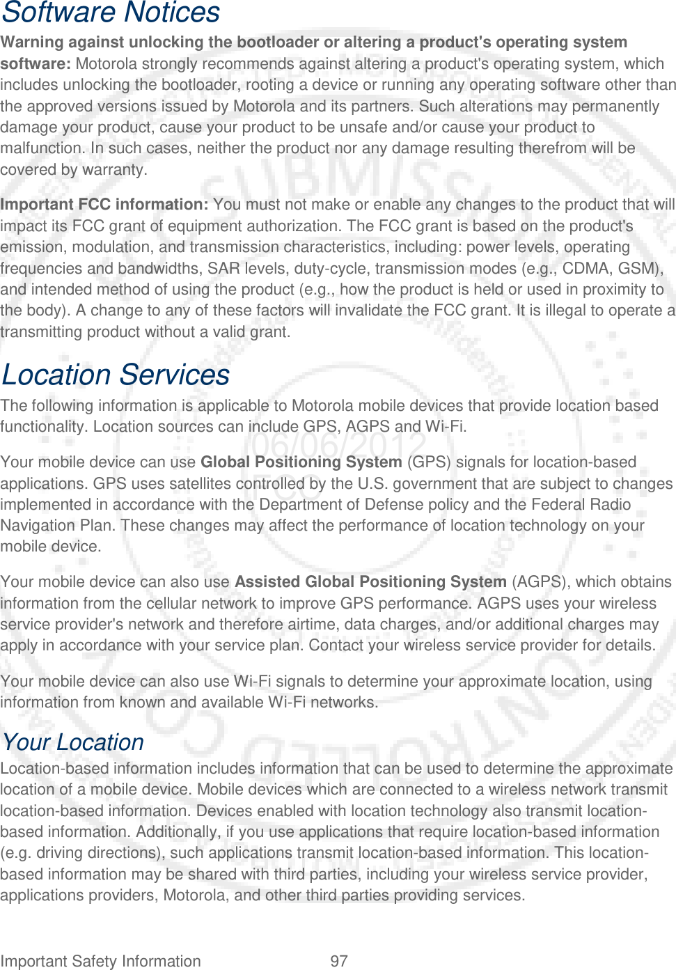 Important Safety Information 97   Software Notices Warning against unlocking the bootloader or altering a product&apos;s operating system software: Motorola strongly recommends against altering a product&apos;s operating system, which includes unlocking the bootloader, rooting a device or running any operating software other than the approved versions issued by Motorola and its partners. Such alterations may permanently damage your product, cause your product to be unsafe and/or cause your product to malfunction. In such cases, neither the product nor any damage resulting therefrom will be covered by warranty. Important FCC information: You must not make or enable any changes to the product that will impact its FCC grant of equipment authorization. The FCC grant is based on the product&apos;s emission, modulation, and transmission characteristics, including: power levels, operating frequencies and bandwidths, SAR levels, duty-cycle, transmission modes (e.g., CDMA, GSM), and intended method of using the product (e.g., how the product is held or used in proximity to the body). A change to any of these factors will invalidate the FCC grant. It is illegal to operate a transmitting product without a valid grant. Location Services The following information is applicable to Motorola mobile devices that provide location based functionality. Location sources can include GPS, AGPS and Wi-Fi. Your mobile device can use Global Positioning System (GPS) signals for location-based applications. GPS uses satellites controlled by the U.S. government that are subject to changes implemented in accordance with the Department of Defense policy and the Federal Radio Navigation Plan. These changes may affect the performance of location technology on your mobile device. Your mobile device can also use Assisted Global Positioning System (AGPS), which obtains information from the cellular network to improve GPS performance. AGPS uses your wireless service provider&apos;s network and therefore airtime, data charges, and/or additional charges may apply in accordance with your service plan. Contact your wireless service provider for details. Your mobile device can also use Wi-Fi signals to determine your approximate location, using information from known and available Wi-Fi networks. Your Location Location-based information includes information that can be used to determine the approximate location of a mobile device. Mobile devices which are connected to a wireless network transmit location-based information. Devices enabled with location technology also transmit location-based information. Additionally, if you use applications that require location-based information (e.g. driving directions), such applications transmit location-based information. This location-based information may be shared with third parties, including your wireless service provider, applications providers, Motorola, and other third parties providing services. 06/06/2012 FCC