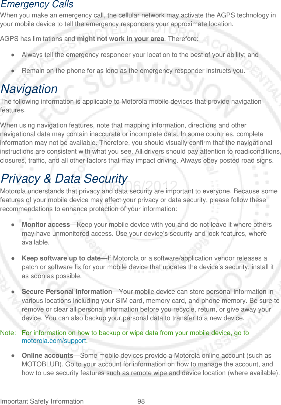Important Safety Information 98   Emergency Calls When you make an emergency call, the cellular network may activate the AGPS technology in your mobile device to tell the emergency responders your approximate location. AGPS has limitations and might not work in your area. Therefore: ● Always tell the emergency responder your location to the best of your ability; and ● Remain on the phone for as long as the emergency responder instructs you. Navigation The following information is applicable to Motorola mobile devices that provide navigation features. When using navigation features, note that mapping information, directions and other navigational data may contain inaccurate or incomplete data. In some countries, complete information may not be available. Therefore, you should visually confirm that the navigational instructions are consistent with what you see. All drivers should pay attention to road conditions, closures, traffic, and all other factors that may impact driving. Always obey posted road signs. Privacy &amp; Data Security Motorola understands that privacy and data security are important to everyone. Because some features of your mobile device may affect your privacy or data security, please follow these recommendations to enhance protection of your information: ● Monitor access—Keep your mobile device with you and do not leave it where others may have unmonitored access. Use your device’s security and lock features, where available. ● Keep software up to date—If Motorola or a software/application vendor releases a patch or software fix for your mobile device that updates the device’s security, install it as soon as possible. ● Secure Personal Information—Your mobile device can store personal information in various locations including your SIM card, memory card, and phone memory. Be sure to remove or clear all personal information before you recycle, return, or give away your device. You can also backup your personal data to transfer to a new device. Note: For information on how to backup or wipe data from your mobile device, go to motorola.com/support. ● Online accounts—Some mobile devices provide a Motorola online account (such as MOTOBLUR). Go to your account for information on how to manage the account, and how to use security features such as remote wipe and device location (where available). 06/06/2012 FCC