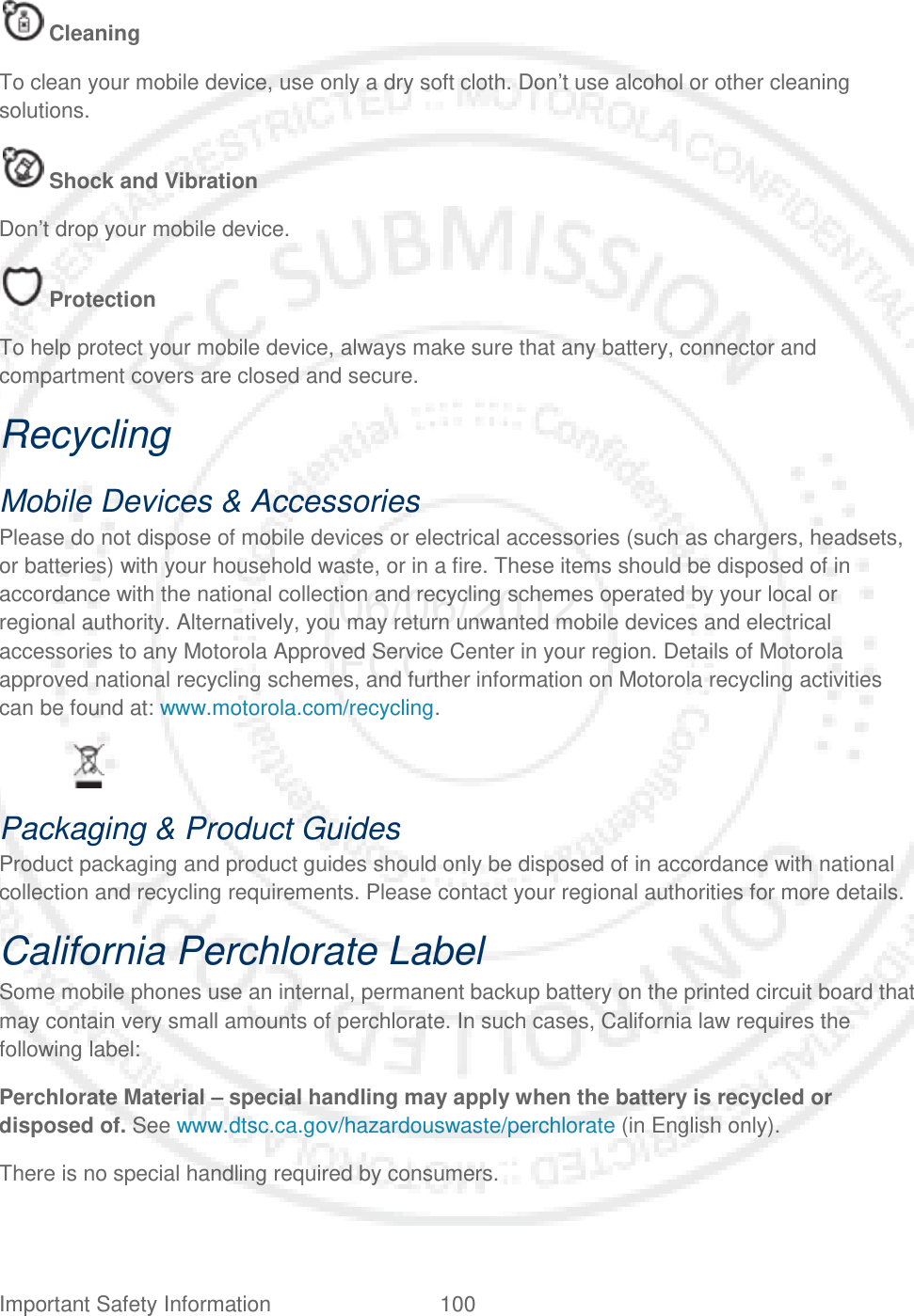 Important Safety Information 100    Cleaning To clean your mobile device, use only a dry soft cloth. Don’t use alcohol or other cleaning solutions.  Shock and Vibration Don’t drop your mobile device.  Protection To help protect your mobile device, always make sure that any battery, connector and compartment covers are closed and secure. Recycling Mobile Devices &amp; Accessories Please do not dispose of mobile devices or electrical accessories (such as chargers, headsets, or batteries) with your household waste, or in a fire. These items should be disposed of in accordance with the national collection and recycling schemes operated by your local or regional authority. Alternatively, you may return unwanted mobile devices and electrical accessories to any Motorola Approved Service Center in your region. Details of Motorola approved national recycling schemes, and further information on Motorola recycling activities can be found at: www.motorola.com/recycling.    Packaging &amp; Product Guides Product packaging and product guides should only be disposed of in accordance with national collection and recycling requirements. Please contact your regional authorities for more details. California Perchlorate Label Some mobile phones use an internal, permanent backup battery on the printed circuit board that may contain very small amounts of perchlorate. In such cases, California law requires the following label: Perchlorate Material – special handling may apply when the battery is recycled or disposed of. See www.dtsc.ca.gov/hazardouswaste/perchlorate (in English only). There is no special handling required by consumers. 06/06/2012 FCC