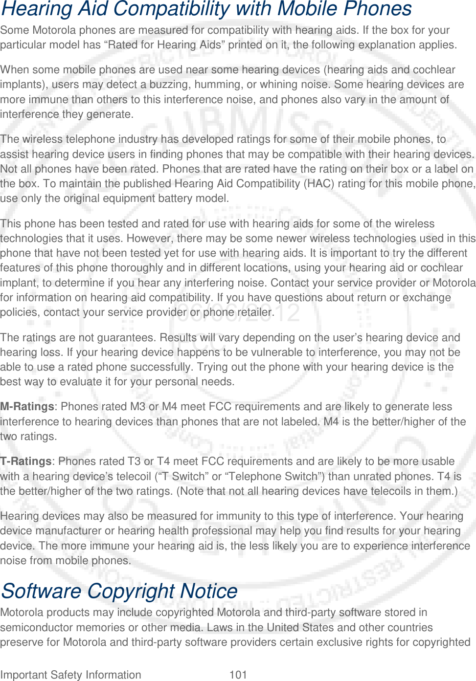 Important Safety Information 101   Hearing Aid Compatibility with Mobile Phones Some Motorola phones are measured for compatibility with hearing aids. If the box for your particular model has “Rated for Hearing Aids” printed on it, the following explanation applies. When some mobile phones are used near some hearing devices (hearing aids and cochlear implants), users may detect a buzzing, humming, or whining noise. Some hearing devices are more immune than others to this interference noise, and phones also vary in the amount of interference they generate. The wireless telephone industry has developed ratings for some of their mobile phones, to assist hearing device users in finding phones that may be compatible with their hearing devices. Not all phones have been rated. Phones that are rated have the rating on their box or a label on the box. To maintain the published Hearing Aid Compatibility (HAC) rating for this mobile phone, use only the original equipment battery model. This phone has been tested and rated for use with hearing aids for some of the wireless technologies that it uses. However, there may be some newer wireless technologies used in this phone that have not been tested yet for use with hearing aids. It is important to try the different features of this phone thoroughly and in different locations, using your hearing aid or cochlear implant, to determine if you hear any interfering noise. Contact your service provider or Motorola for information on hearing aid compatibility. If you have questions about return or exchange policies, contact your service provider or phone retailer.  The ratings are not guarantees. Results will vary depending on the user’s hearing device and hearing loss. If your hearing device happens to be vulnerable to interference, you may not be able to use a rated phone successfully. Trying out the phone with your hearing device is the best way to evaluate it for your personal needs.  M-Ratings: Phones rated M3 or M4 meet FCC requirements and are likely to generate less interference to hearing devices than phones that are not labeled. M4 is the better/higher of the two ratings. T-Ratings: Phones rated T3 or T4 meet FCC requirements and are likely to be more usable with a hearing device’s telecoil (“T Switch” or “Telephone Switch”) than unrated phones. T4 is the better/higher of the two ratings. (Note that not all hearing devices have telecoils in them.) Hearing devices may also be measured for immunity to this type of interference. Your hearing device manufacturer or hearing health professional may help you find results for your hearing device. The more immune your hearing aid is, the less likely you are to experience interference noise from mobile phones. Software Copyright Notice Motorola products may include copyrighted Motorola and third-party software stored in semiconductor memories or other media. Laws in the United States and other countries preserve for Motorola and third-party software providers certain exclusive rights for copyrighted 06/06/2012 FCC