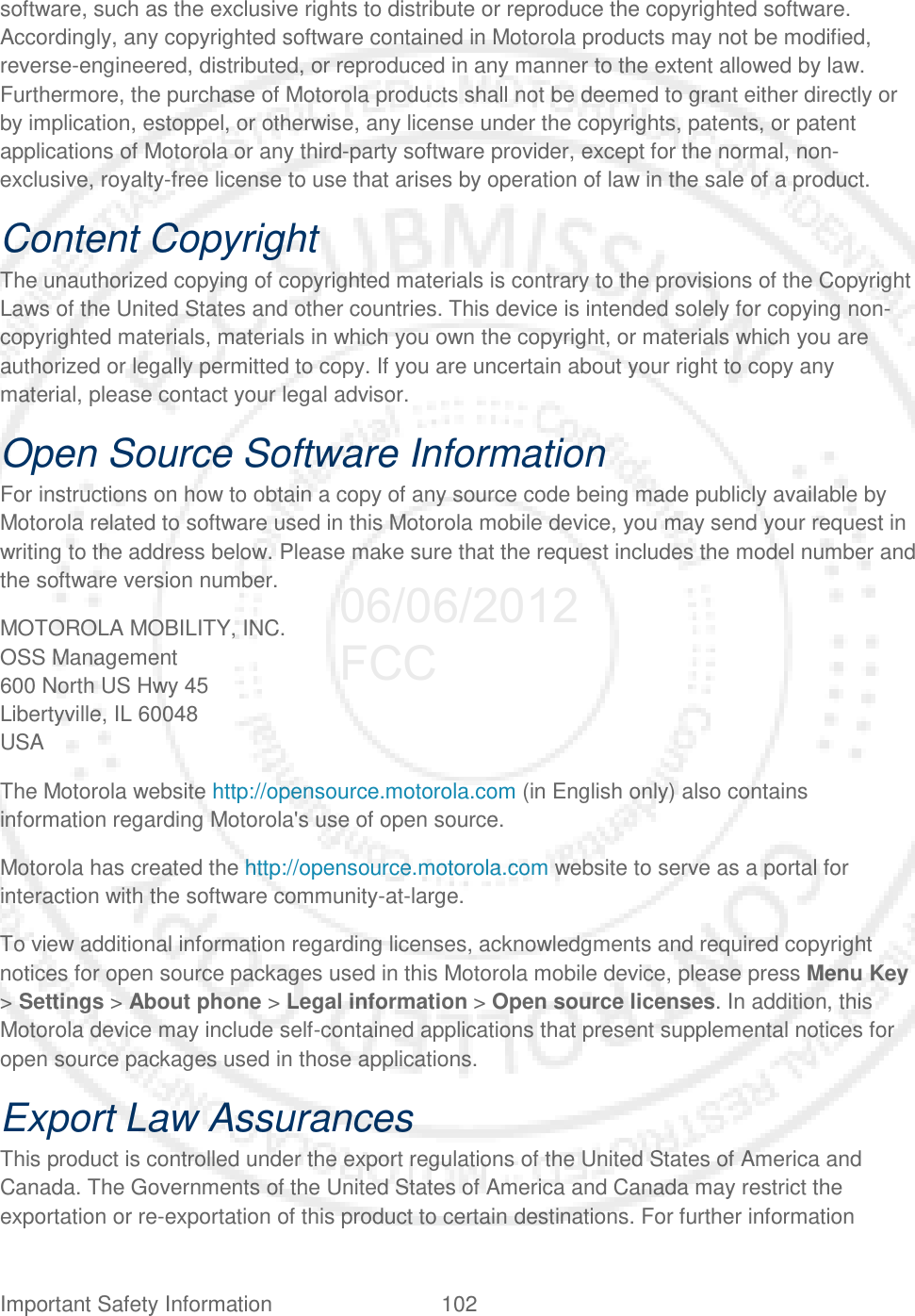 Important Safety Information 102   software, such as the exclusive rights to distribute or reproduce the copyrighted software. Accordingly, any copyrighted software contained in Motorola products may not be modified, reverse-engineered, distributed, or reproduced in any manner to the extent allowed by law. Furthermore, the purchase of Motorola products shall not be deemed to grant either directly or by implication, estoppel, or otherwise, any license under the copyrights, patents, or patent applications of Motorola or any third-party software provider, except for the normal, non-exclusive, royalty-free license to use that arises by operation of law in the sale of a product. Content Copyright The unauthorized copying of copyrighted materials is contrary to the provisions of the Copyright Laws of the United States and other countries. This device is intended solely for copying non-copyrighted materials, materials in which you own the copyright, or materials which you are authorized or legally permitted to copy. If you are uncertain about your right to copy any material, please contact your legal advisor. Open Source Software Information For instructions on how to obtain a copy of any source code being made publicly available by Motorola related to software used in this Motorola mobile device, you may send your request in writing to the address below. Please make sure that the request includes the model number and the software version number. MOTOROLA MOBILITY, INC. OSS Management 600 North US Hwy 45 Libertyville, IL 60048 USA The Motorola website http://opensource.motorola.com (in English only) also contains information regarding Motorola&apos;s use of open source. Motorola has created the http://opensource.motorola.com website to serve as a portal for interaction with the software community-at-large. To view additional information regarding licenses, acknowledgments and required copyright notices for open source packages used in this Motorola mobile device, please press Menu Key &gt; Settings &gt; About phone &gt; Legal information &gt; Open source licenses. In addition, this Motorola device may include self-contained applications that present supplemental notices for open source packages used in those applications. Export Law Assurances This product is controlled under the export regulations of the United States of America and Canada. The Governments of the United States of America and Canada may restrict the exportation or re-exportation of this product to certain destinations. For further information 06/06/2012 FCC