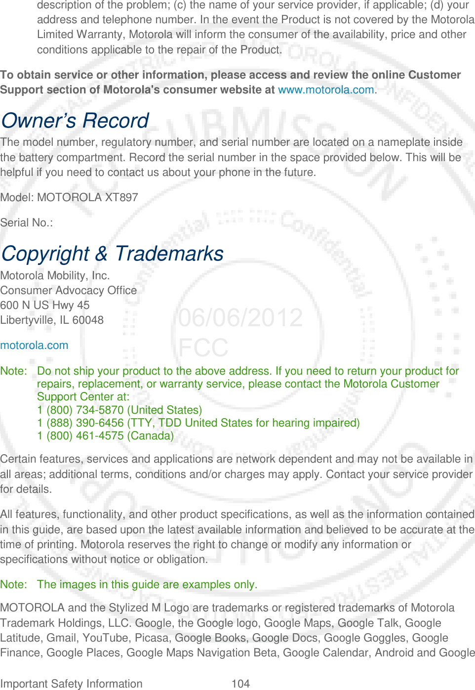 Important Safety Information 104   description of the problem; (c) the name of your service provider, if applicable; (d) your address and telephone number. In the event the Product is not covered by the Motorola Limited Warranty, Motorola will inform the consumer of the availability, price and other conditions applicable to the repair of the Product. To obtain service or other information, please access and review the online Customer Support section of Motorola&apos;s consumer website at www.motorola.com. Owner’s Record The model number, regulatory number, and serial number are located on a nameplate inside the battery compartment. Record the serial number in the space provided below. This will be helpful if you need to contact us about your phone in the future. Model: MOTOROLA XT897 Serial No.:  Copyright &amp; Trademarks Motorola Mobility, Inc. Consumer Advocacy Office 600 N US Hwy 45 Libertyville, IL 60048 motorola.com Note: Do not ship your product to the above address. If you need to return your product for repairs, replacement, or warranty service, please contact the Motorola Customer Support Center at: 1 (800) 734-5870 (United States) 1 (888) 390-6456 (TTY, TDD United States for hearing impaired) 1 (800) 461-4575 (Canada) Certain features, services and applications are network dependent and may not be available in all areas; additional terms, conditions and/or charges may apply. Contact your service provider for details. All features, functionality, and other product specifications, as well as the information contained in this guide, are based upon the latest available information and believed to be accurate at the time of printing. Motorola reserves the right to change or modify any information or specifications without notice or obligation. Note: The images in this guide are examples only. MOTOROLA and the Stylized M Logo are trademarks or registered trademarks of Motorola Trademark Holdings, LLC. Google, the Google logo, Google Maps, Google Talk, Google Latitude, Gmail, YouTube, Picasa, Google Books, Google Docs, Google Goggles, Google Finance, Google Places, Google Maps Navigation Beta, Google Calendar, Android and Google 06/06/2012 FCC
