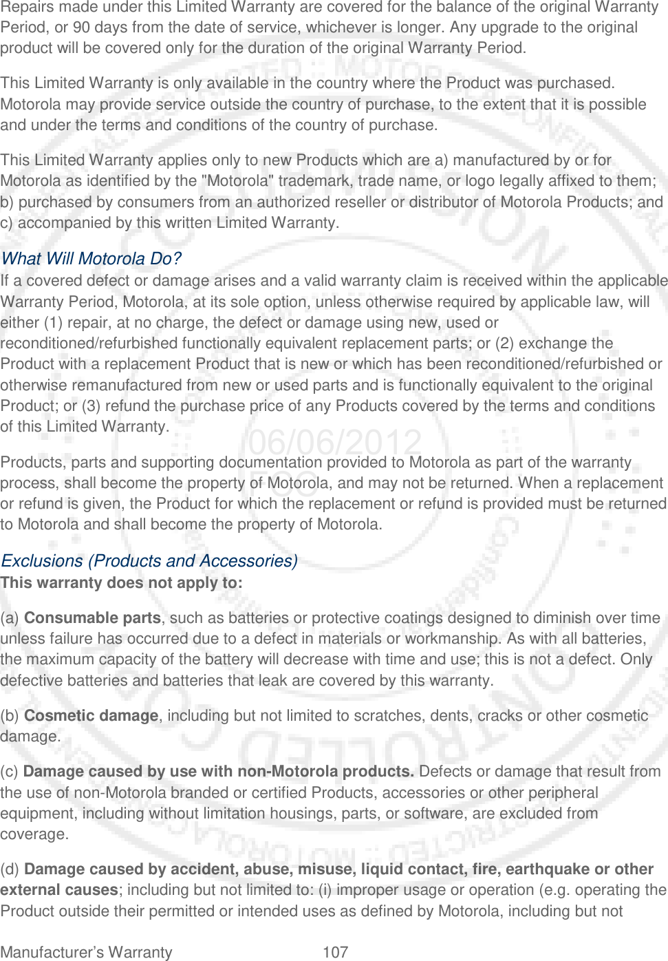 Manufacturer’s Warranty 107   Repairs made under this Limited Warranty are covered for the balance of the original Warranty Period, or 90 days from the date of service, whichever is longer. Any upgrade to the original product will be covered only for the duration of the original Warranty Period. This Limited Warranty is only available in the country where the Product was purchased. Motorola may provide service outside the country of purchase, to the extent that it is possible and under the terms and conditions of the country of purchase. This Limited Warranty applies only to new Products which are a) manufactured by or for Motorola as identified by the &quot;Motorola&quot; trademark, trade name, or logo legally affixed to them; b) purchased by consumers from an authorized reseller or distributor of Motorola Products; and c) accompanied by this written Limited Warranty. What Will Motorola Do? If a covered defect or damage arises and a valid warranty claim is received within the applicable Warranty Period, Motorola, at its sole option, unless otherwise required by applicable law, will either (1) repair, at no charge, the defect or damage using new, used or reconditioned/refurbished functionally equivalent replacement parts; or (2) exchange the Product with a replacement Product that is new or which has been reconditioned/refurbished or otherwise remanufactured from new or used parts and is functionally equivalent to the original Product; or (3) refund the purchase price of any Products covered by the terms and conditions of this Limited Warranty. Products, parts and supporting documentation provided to Motorola as part of the warranty process, shall become the property of Motorola, and may not be returned. When a replacement or refund is given, the Product for which the replacement or refund is provided must be returned to Motorola and shall become the property of Motorola. Exclusions (Products and Accessories) This warranty does not apply to: (a) Consumable parts, such as batteries or protective coatings designed to diminish over time unless failure has occurred due to a defect in materials or workmanship. As with all batteries, the maximum capacity of the battery will decrease with time and use; this is not a defect. Only defective batteries and batteries that leak are covered by this warranty. (b) Cosmetic damage, including but not limited to scratches, dents, cracks or other cosmetic damage. (c) Damage caused by use with non-Motorola products. Defects or damage that result from the use of non-Motorola branded or certified Products, accessories or other peripheral equipment, including without limitation housings, parts, or software, are excluded from coverage. (d) Damage caused by accident, abuse, misuse, liquid contact, fire, earthquake or other external causes; including but not limited to: (i) improper usage or operation (e.g. operating the Product outside their permitted or intended uses as defined by Motorola, including but not 06/06/2012 FCC