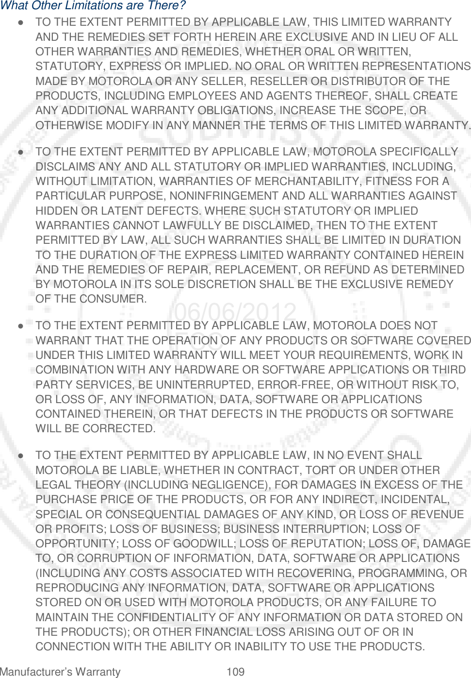 Manufacturer’s Warranty 109   What Other Limitations are There? ● TO THE EXTENT PERMITTED BY APPLICABLE LAW, THIS LIMITED WARRANTY AND THE REMEDIES SET FORTH HEREIN ARE EXCLUSIVE AND IN LIEU OF ALL OTHER WARRANTIES AND REMEDIES, WHETHER ORAL OR WRITTEN, STATUTORY, EXPRESS OR IMPLIED. NO ORAL OR WRITTEN REPRESENTATIONS MADE BY MOTOROLA OR ANY SELLER, RESELLER OR DISTRIBUTOR OF THE PRODUCTS, INCLUDING EMPLOYEES AND AGENTS THEREOF, SHALL CREATE ANY ADDITIONAL WARRANTY OBLIGATIONS, INCREASE THE SCOPE, OR OTHERWISE MODIFY IN ANY MANNER THE TERMS OF THIS LIMITED WARRANTY. ● TO THE EXTENT PERMITTED BY APPLICABLE LAW, MOTOROLA SPECIFICALLY DISCLAIMS ANY AND ALL STATUTORY OR IMPLIED WARRANTIES, INCLUDING, WITHOUT LIMITATION, WARRANTIES OF MERCHANTABILITY, FITNESS FOR A PARTICULAR PURPOSE, NONINFRINGEMENT AND ALL WARRANTIES AGAINST HIDDEN OR LATENT DEFECTS. WHERE SUCH STATUTORY OR IMPLIED WARRANTIES CANNOT LAWFULLY BE DISCLAIMED, THEN TO THE EXTENT PERMITTED BY LAW, ALL SUCH WARRANTIES SHALL BE LIMITED IN DURATION TO THE DURATION OF THE EXPRESS LIMITED WARRANTY CONTAINED HEREIN AND THE REMEDIES OF REPAIR, REPLACEMENT, OR REFUND AS DETERMINED BY MOTOROLA IN ITS SOLE DISCRETION SHALL BE THE EXCLUSIVE REMEDY OF THE CONSUMER. ● TO THE EXTENT PERMITTED BY APPLICABLE LAW, MOTOROLA DOES NOT WARRANT THAT THE OPERATION OF ANY PRODUCTS OR SOFTWARE COVERED UNDER THIS LIMITED WARRANTY WILL MEET YOUR REQUIREMENTS, WORK IN COMBINATION WITH ANY HARDWARE OR SOFTWARE APPLICATIONS OR THIRD PARTY SERVICES, BE UNINTERRUPTED, ERROR-FREE, OR WITHOUT RISK TO, OR LOSS OF, ANY INFORMATION, DATA, SOFTWARE OR APPLICATIONS CONTAINED THEREIN, OR THAT DEFECTS IN THE PRODUCTS OR SOFTWARE WILL BE CORRECTED. ● TO THE EXTENT PERMITTED BY APPLICABLE LAW, IN NO EVENT SHALL MOTOROLA BE LIABLE, WHETHER IN CONTRACT, TORT OR UNDER OTHER LEGAL THEORY (INCLUDING NEGLIGENCE), FOR DAMAGES IN EXCESS OF THE PURCHASE PRICE OF THE PRODUCTS, OR FOR ANY INDIRECT, INCIDENTAL, SPECIAL OR CONSEQUENTIAL DAMAGES OF ANY KIND, OR LOSS OF REVENUE OR PROFITS; LOSS OF BUSINESS; BUSINESS INTERRUPTION; LOSS OF OPPORTUNITY; LOSS OF GOODWILL; LOSS OF REPUTATION; LOSS OF, DAMAGE TO, OR CORRUPTION OF INFORMATION, DATA, SOFTWARE OR APPLICATIONS (INCLUDING ANY COSTS ASSOCIATED WITH RECOVERING, PROGRAMMING, OR REPRODUCING ANY INFORMATION, DATA, SOFTWARE OR APPLICATIONS STORED ON OR USED WITH MOTOROLA PRODUCTS, OR ANY FAILURE TO MAINTAIN THE CONFIDENTIALITY OF ANY INFORMATION OR DATA STORED ON THE PRODUCTS); OR OTHER FINANCIAL LOSS ARISING OUT OF OR IN CONNECTION WITH THE ABILITY OR INABILITY TO USE THE PRODUCTS. 06/06/2012 FCC