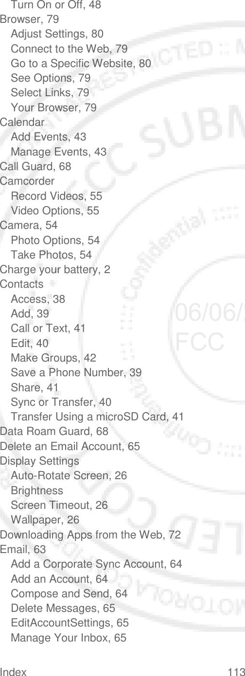 Index 113   Turn On or Off, 48 Browser, 79 Adjust Settings, 80 Connect to the Web, 79 Go to a Specific Website, 80 See Options, 79 Select Links, 79 Your Browser, 79 Calendar Add Events, 43 Manage Events, 43 Call Guard, 68 Camcorder Record Videos, 55 Video Options, 55 Camera, 54 Photo Options, 54 Take Photos, 54 Charge your battery, 2 Contacts Access, 38 Add, 39 Call or Text, 41 Edit, 40 Make Groups, 42 Save a Phone Number, 39 Share, 41 Sync or Transfer, 40 Transfer Using a microSD Card, 41 Data Roam Guard, 68 Delete an Email Account, 65 Display Settings Auto-Rotate Screen, 26 Brightness Screen Timeout, 26 Wallpaper, 26 Downloading Apps from the Web, 72 Email, 63 Add a Corporate Sync Account, 64 Add an Account, 64 Compose and Send, 64 Delete Messages, 65 EditAccountSettings, 65 Manage Your Inbox, 65 06/06/2012 FCC