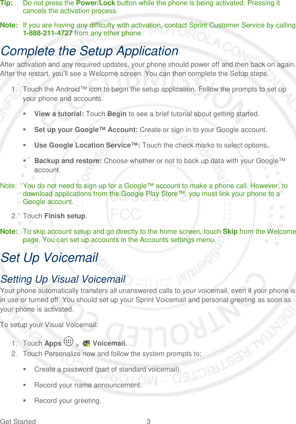 Get Started  3   Tip:   Do not press the Power/Lock button while the phone is being activated. Pressing it cancels the activation process. Note:   If you are having any difficulty with activation, contact Sprint Customer Service by calling 1-888-211-4727 from any other phone. Complete the Setup Application After activation and any required updates, your phone should power off and then back on again. After the restart, you’ll see a Welcome screen. You can then complete the Setup steps. 1. Touch the Android™ icon to begin the setup application. Follow the prompts to set up your phone and accounts.  View a tutorial: Touch Begin to see a brief tutorial about getting started.  Set up your Google™ Account: Create or sign in to your Google account.  Use Google Location Service™: Touch the check marks to select options.  Backup and restore: Choose whether or not to back up data with your Google™ account. Note:  You do not need to sign up for a Google™ account to make a phone call. However, to download applications from the Google Play Store™, you must link your phone to a Google account. 2. Touch Finish setup. Note:   To skip account setup and go directly to the home screen, touch Skip from the Welcome page. You can set up accounts in the Accounts settings menu. Set Up Voicemail Setting Up Visual Voicemail Your phone automatically transfers all unanswered calls to your voicemail, even if your phone is in use or turned off. You should set up your Sprint Voicemail and personal greeting as soon as your phone is activated. To setup your Visual Voicemail: 1. Touch Apps  &gt;   Voicemail. 2. Touch Personalize now and follow the system prompts to:  Create a password (part of standard voicemail).  Record your name announcement.  Record your greeting. 06/06/2012 FCC