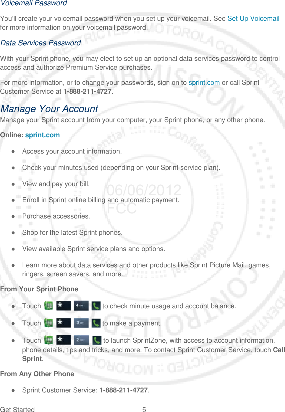 Get Started  5   Voicemail Password You’ll create your voicemail password when you set up your voicemail. See Set Up Voicemail for more information on your voicemail password. Data Services Password With your Sprint phone, you may elect to set up an optional data services password to control access and authorize Premium Service purchases. For more information, or to change your passwords, sign on to sprint.com or call Sprint Customer Service at 1-888-211-4727. Manage Your Account Manage your Sprint account from your computer, your Sprint phone, or any other phone. Online: sprint.com ● Access your account information. ● Check your minutes used (depending on your Sprint service plan). ● View and pay your bill. ● Enroll in Sprint online billing and automatic payment. ● Purchase accessories. ● Shop for the latest Sprint phones. ● View available Sprint service plans and options. ● Learn more about data services and other products like Sprint Picture Mail, games, ringers, screen savers, and more. From Your Sprint Phone ● Touch         to check minute usage and account balance. ● Touch         to make a payment. ● Touch         to launch SprintZone, with access to account information, phone details, tips and tricks, and more. To contact Sprint Customer Service, touch Call Sprint. From Any Other Phone ● Sprint Customer Service: 1-888-211-4727. 06/06/2012 FCC