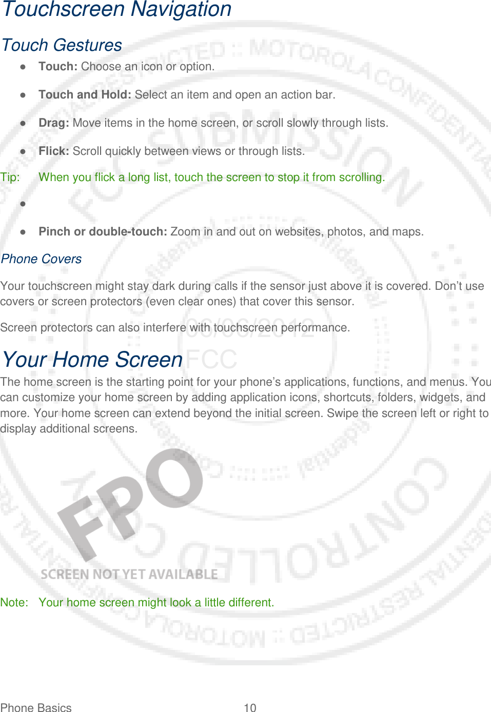 Phone Basics 10   Touchscreen Navigation Touch Gestures ● Touch: Choose an icon or option. ● Touch and Hold: Select an item and open an action bar. ● Drag: Move items in the home screen, or scroll slowly through lists. ● Flick: Scroll quickly between views or through lists. Tip: When you flick a long list, touch the screen to stop it from scrolling. ●   ● Pinch or double-touch: Zoom in and out on websites, photos, and maps. Phone Covers Your touchscreen might stay dark during calls if the sensor just above it is covered. Don’t use covers or screen protectors (even clear ones) that cover this sensor. Screen protectors can also interfere with touchscreen performance. Your Home Screen The home screen is the starting point for your phone’s applications, functions, and menus. You can customize your home screen by adding application icons, shortcuts, folders, widgets, and more. Your home screen can extend beyond the initial screen. Swipe the screen left or right to display additional screens.    Note: Your home screen might look a little different. 06/06/2012 FCC