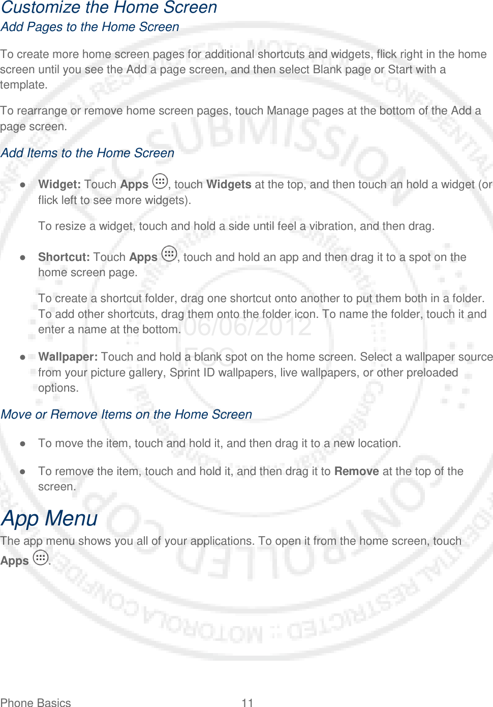 Phone Basics 11   Customize the Home Screen Add Pages to the Home Screen To create more home screen pages for additional shortcuts and widgets, flick right in the home screen until you see the Add a page screen, and then select Blank page or Start with a template. To rearrange or remove home screen pages, touch Manage pages at the bottom of the Add a page screen. Add Items to the Home Screen ● Widget: Touch Apps , touch Widgets at the top, and then touch an hold a widget (or flick left to see more widgets). To resize a widget, touch and hold a side until feel a vibration, and then drag. ● Shortcut: Touch Apps , touch and hold an app and then drag it to a spot on the home screen page. To create a shortcut folder, drag one shortcut onto another to put them both in a folder. To add other shortcuts, drag them onto the folder icon. To name the folder, touch it and enter a name at the bottom. ● Wallpaper: Touch and hold a blank spot on the home screen. Select a wallpaper source from your picture gallery, Sprint ID wallpapers, live wallpapers, or other preloaded options. Move or Remove Items on the Home Screen ● To move the item, touch and hold it, and then drag it to a new location. ● To remove the item, touch and hold it, and then drag it to Remove at the top of the screen. App Menu The app menu shows you all of your applications. To open it from the home screen, touch  Apps  . 06/06/2012 FCC