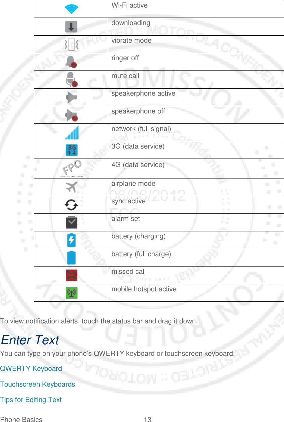 Phone Basics 13    Wi-Fi active   downloading   vibrate mode   ringer off   mute call   speakerphone active   speakerphone off   network (full signal)   3G (data service)   4G (data service)  airplane mode   sync active  alarm set   battery (charging)   battery (full charge)   missed call  mobile hotspot active  To view notification alerts, touch the status bar and drag it down. Enter Text You can type on your phone’s QWERTY keyboard or touchscreen keyboard. QWERTY Keyboard Touchscreen Keyboards Tips for Editing Text 06/06/2012 FCC