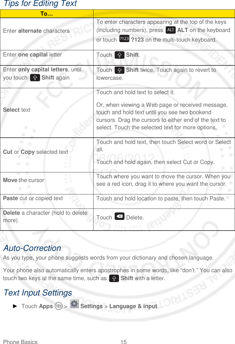 Phone Basics 15   Tips for Editing Text To…  Enter alternate characters To enter characters appearing at the top of the keys (including numbers), press   ALT on the keyboard or touch   ?123 on the multi-touch keyboard. Enter one capital letter Touch   Shift. Enter only capital letters, until you touch   Shift again Touch   Shift twice. Touch again to revert to lowercase. Select text Touch and hold text to select it. Or, when viewing a Web page or received message, touch and hold text until you see two bookend cursors. Drag the cursors to either end of the text to select. Touch the selected text for more options. Cut or Copy selected text Touch and hold text, then touch Select word or Select all. Touch and hold again, then select Cut or Copy. Move the cursor Touch where you want to move the cursor. When you see a red icon, drag it to where you want the cursor. Paste cut or copied text Touch and hold location to paste, then touch Paste. Delete a character (hold to delete more) Touch   Delete.  Auto-Correction As you type, your phone suggests words from your dictionary and chosen language.  Your phone also automatically enters apostrophes in some words, like “don’t.” You can also touch two keys at the same time, such as   Shift with a letter. Text Input Settings ► Touch Apps   &gt;   Settings &gt; Language &amp; input.  06/06/2012 FCC