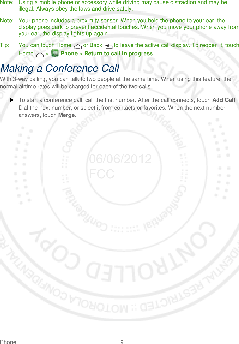 Phone 19   Note: Using a mobile phone or accessory while driving may cause distraction and may be illegal. Always obey the laws and drive safely. Note: Your phone includes a proximity sensor. When you hold the phone to your ear, the display goes dark to prevent accidental touches. When you move your phone away from your ear, the display lights up again. Tip: You can touch Home   or Back   to leave the active call display. To reopen it, touch Home   &gt;   Phone &gt; Return to call in progress. Making a Conference Call With 3-way calling, you can talk to two people at the same time. When using this feature, the normal airtime rates will be charged for each of the two calls. ► To start a conference call, call the first number. After the call connects, touch Add Call. Dial the next number, or select it from contacts or favorites. When the next number answers, touch Merge.  06/06/2012 FCC
