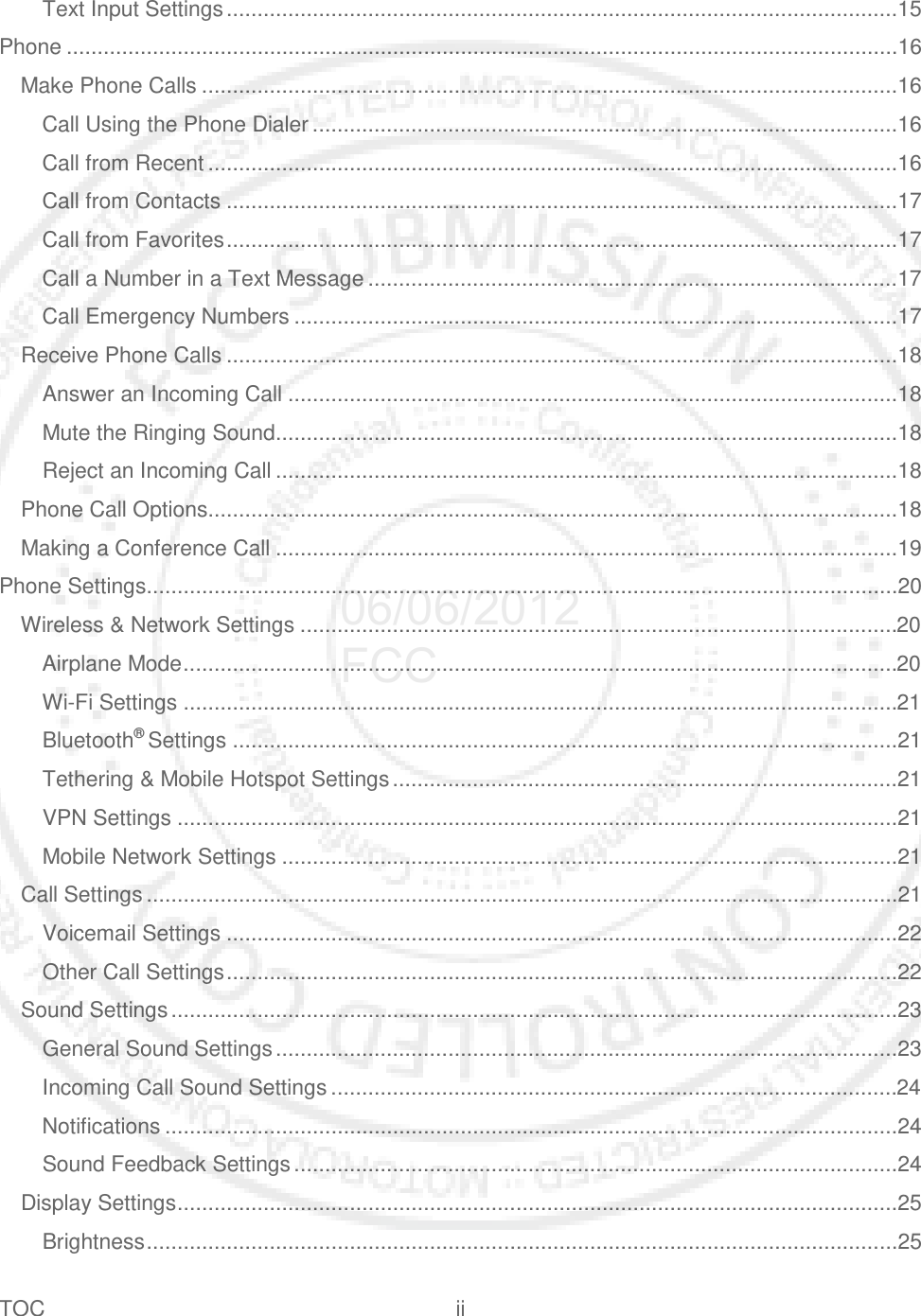 TOC ii   Text Input Settings .............................................................................................................15 Phone .......................................................................................................................................16 Make Phone Calls .................................................................................................................16 Call Using the Phone Dialer ...............................................................................................16 Call from Recent ................................................................................................................16 Call from Contacts .............................................................................................................17 Call from Favorites .............................................................................................................17 Call a Number in a Text Message ......................................................................................17 Call Emergency Numbers ..................................................................................................17 Receive Phone Calls .............................................................................................................18 Answer an Incoming Call ...................................................................................................18 Mute the Ringing Sound .....................................................................................................18 Reject an Incoming Call .....................................................................................................18 Phone Call Options................................................................................................................18 Making a Conference Call .....................................................................................................19 Phone Settings..........................................................................................................................20 Wireless &amp; Network Settings .................................................................................................20 Airplane Mode ....................................................................................................................20 Wi-Fi Settings ....................................................................................................................21 Bluetooth® Settings ............................................................................................................21 Tethering &amp; Mobile Hotspot Settings ..................................................................................21 VPN Settings .....................................................................................................................21 Mobile Network Settings ....................................................................................................21 Call Settings ..........................................................................................................................21 Voicemail Settings .............................................................................................................22 Other Call Settings .............................................................................................................22 Sound Settings ......................................................................................................................23 General Sound Settings .....................................................................................................23 Incoming Call Sound Settings ............................................................................................24 Notifications .......................................................................................................................24 Sound Feedback Settings ..................................................................................................24 Display Settings .....................................................................................................................25 Brightness ..........................................................................................................................25 06/06/2012 FCC